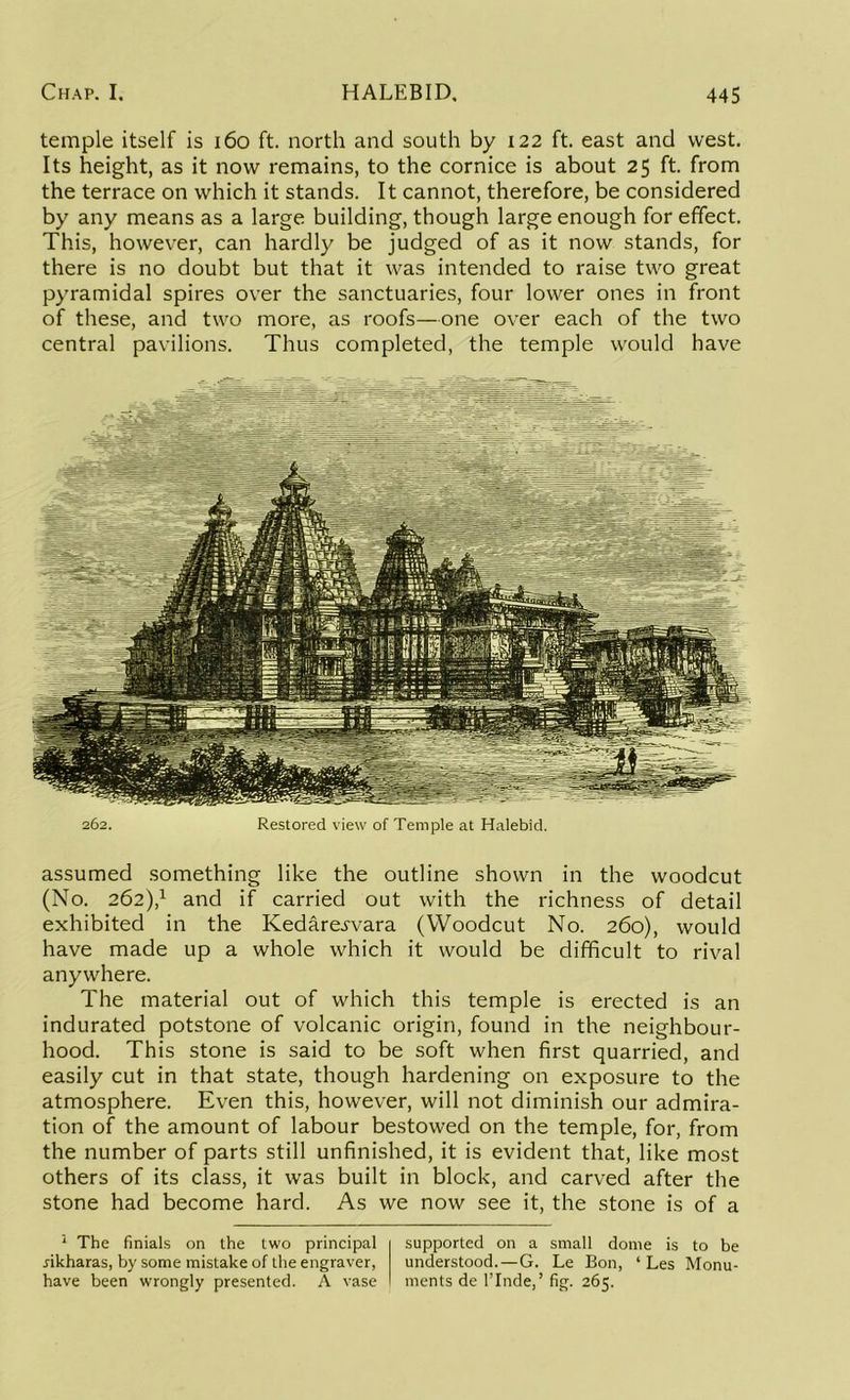 temple itself is 160 ft. north and south by 122 ft. east and west. Its height, as it now remains, to the cornice is about 25 ft. from the terrace on which it stands. It cannot, therefore, be considered by any means as a large building, though large enough for effect. This, however, can hardly be judged of as it now stands, for there is no doubt but that it was intended to raise two great pyramidal spires over the sanctuaries, four lower ones in front of these, and two more, as roofs—one over each of the two central pavilions. Thus completed, the temple would have 262. Restored view of Temple at Halebid. assumed something like the outline shown in the woodcut (No. 262),1 and if carried out with the richness of detail exhibited in the Kedare^vara (Woodcut No. 260), would have made up a whole which it would be difficult to rival anywhere. The material out of which this temple is erected is an indurated potstone of volcanic origin, found in the neighbour- hood. This stone is said to be soft when first quarried, and easily cut in that state, though hardening on exposure to the atmosphere. Even this, however, will not diminish our admira- tion of the amount of labour bestowed on the temple, for, from the number of parts still unfinished, it is evident that, like most others of its class, it was built in block, and carved after the stone had become hard. As we now see it, the stone is of a 1 The finials on the two principal dkharas, by some mistake of the engraver, have been wrongly presented. A vase supported on a small dome is to be understood.—G. Le Bon, 1 Les Monu- ments de l’Inde,’ fig. 265.