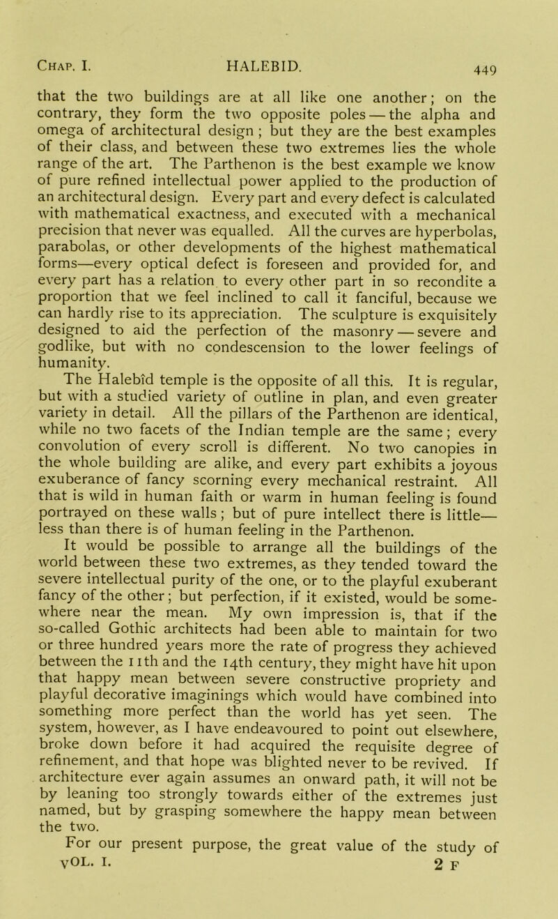 449 that the two buildings are at all like one another; on the contrary, they form the two opposite poles — the alpha and omega of architectural design ; but they are the best examples of their class, and between these two extremes lies the whole range of the art. The Parthenon is the best example we know of pure refined intellectual power applied to the production of an architectural design. Every part and every defect is calculated with mathematical exactness, and executed with a mechanical precision that never was equalled. All the curves are hyperbolas, parabolas, or other developments of the highest mathematical forms—every optical defect is foreseen and provided for, and every part has a relation to every other part in so recondite a proportion that we feel inclined to call it fanciful, because we can hardly rise to its appreciation. The sculpture is exquisitely designed to aid the perfection of the masonry — severe and godlike, but with no condescension to the lower feelings of humanity. The Halebid temple is the opposite of all this. It is regular, but with a studied variety of outline in plan, and even greater variety in detail. All the pillars of the Parthenon are identical, while no two facets of the Indian temple are the same; every convolution of every scroll is different. No two canopies in the whole building are alike, and every part exhibits a joyous exuberance of fancy scorning every mechanical restraint. All that is wild in human faith or warm in human feeling is found portrayed on these walls ; but of pure intellect there is little- less than there is of human feeling in the Parthenon. It would be possible to arrange all the buildings of the world between these two extremes, as they tended toward the severe intellectual purity of the one, or to the playful exuberant fancy of the other; but perfection, if it existed, would be some- where near the mean. My own impression is, that if the so-called Gothic architects had been able to maintain for two or three hundred years more the rate of progress they achieved between the nth and the 14th century, they might have hit upon that happy mean between severe constructive propriety and playful decorative imaginings which would have combined into something more perfect than the world has yet seen. The system, however, as I have endeavoured to point out elsewhere, broke down before it had acquired the requisite degree of refinement, and that hope was blighted never to be revived. If architecture ever again assumes an onward path, it will not be by leaning too strongly towards either of the extremes just named, but by grasping somewhere the happy mean between the two. For our present purpose, the great value of the study of yOL. I. 2 F