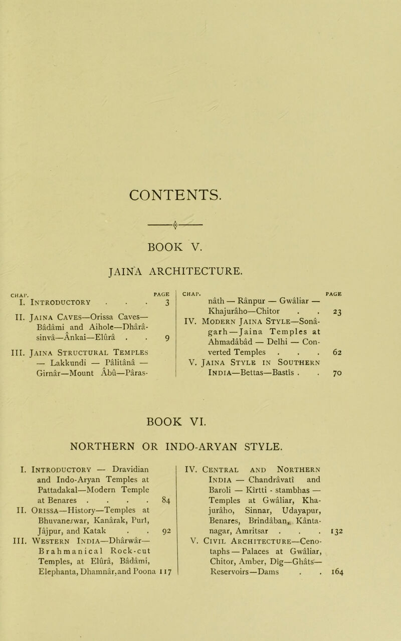 CONTENTS. ^ BOOK V. JAINA ARCHITECTURE. CHAl'. PAGE I. Introductory ... 3 II. Jaina Caves—Orissa Caves— Badami and Aihole—Dhara- sinva—Ankai—Elura . . 9 III. Jaina Structural Temples — Lakkundi — Palilana — Girnar—Mount Abu—Paras- CHAP. PAGE nath — Ranpur — Gwaliar — Khajuraho—Chi tor . . 23 IV. Modern Jaina Style—Sona- garh—Jaina Temples at Ahmadabad — Delhi — Con- verted Temples ... 62 V. Jaina Style in Southern India—Bettas—Bastis . . 70 BOOK VI. NORTHERN OR INDO-ARYAN STYLE. I. Introductory — Dravidian and Indo-Aryan Temples at Pattadakal—Modern Temple at Benares .... 84 II. Orissa—History—Temples at Bhuvanerwar, Kanarak, Purl, Jajpur, and Katak . . 92 III. Western India—Dharwar— Brahmanical Rock-cut Temples, at Elura, Badami, Elephanta, Dhamnar,and Poona 117 IV. Central and Northern India — Chandravati and Baroli — Kirtti - stambhas — Temples at Gwaliar, Kha- juraho, Sinnar, Udayapur, Benares, Brindaban,. Kanta- nagar, Amritsar . . .132 V. Civil Architecture—Ceno- taphs — Palaces at Gwaliar, Chitor, Amber, Dig—Ghats’— Reservoirs—Dams . .164