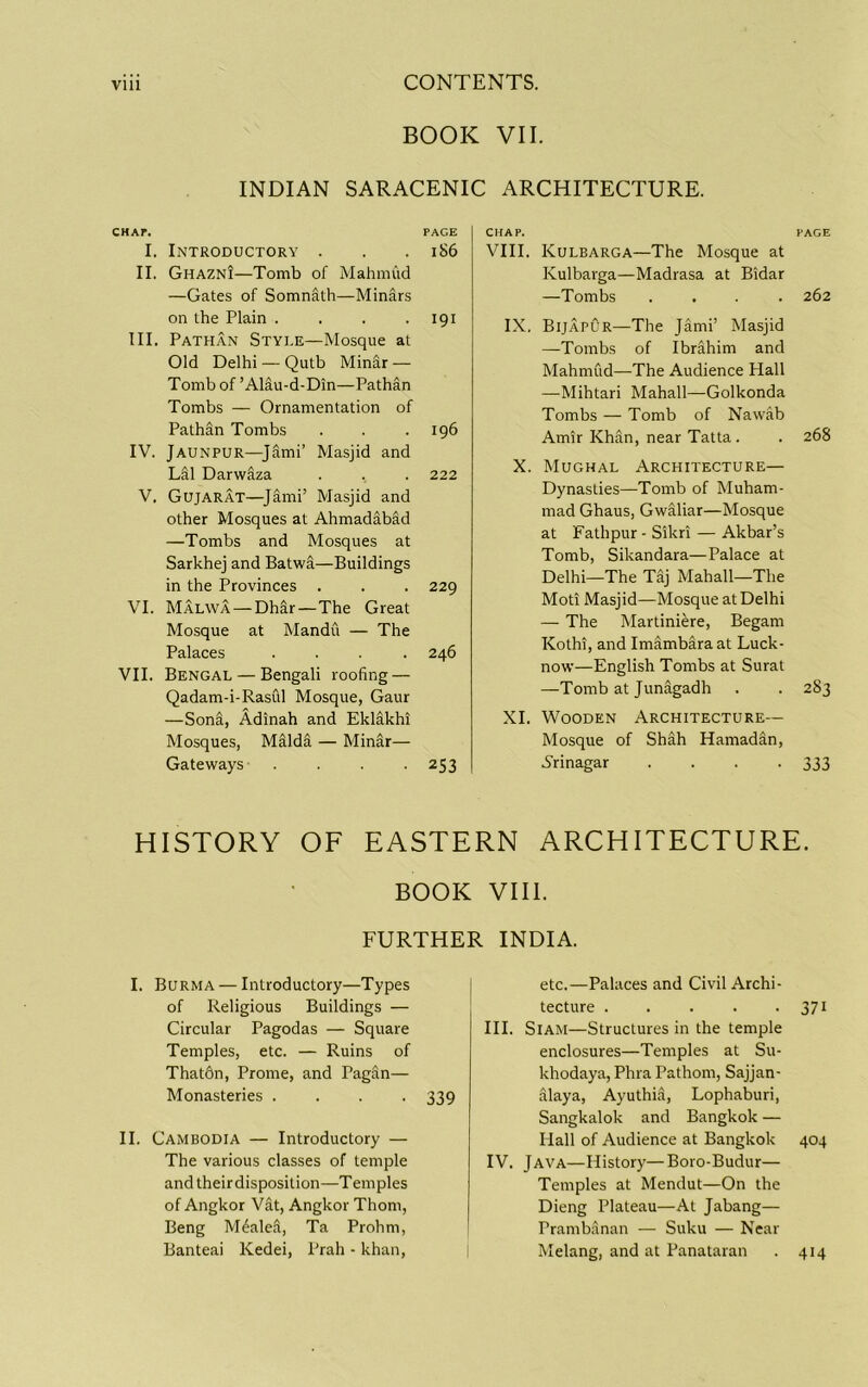 BOOK VII. INDIAN SARACENIC ARCHITECTURE. CHAF. PAGE I. Introductory . . .186 II. Ghazni—Tomb of Mahmud —Gates of Somnath—Minars on the Plain . . . .191 III. Pathan Style—Mosque at Old Delhi — Qutb Minar — Tomb of ’Alau-d-Din—Pathan Tombs — Ornamentation of Pathan Tombs . . .196 IV. Jaunpur—^Jami’ Masjid and Lai Darwaza . . . 222 V. Gujarat—^Jimi’ Masjid and other Mosques at Ahmaddbad —Tombs and Mosques at Sarkhej and Batwa—Buildings in the Provinces . . . 229 VI. Malwa — Dhir—The Great Mosque at Mandu — The Palaces .... 246 VII. Bengal — Bengali roofing — Qadam-i-RasCil Mosque, Gaur —Soni, Adinah and Eklakhi Mosques, MSld^ — Minar— Gateways . -253 CHAP. PAGE VIII. Kulbarga—The Mosque at Kulbarga—Madrasa at Bidar —Tombs .... 262 IX. Bijapur—The Jami’ Masjid —Tombs of Ibrahim and Mahmud—The Audience Hall —Mihtari Mahall—Golkonda Tombs — Tomb of Nawab Amir Khc^n, near Tatta. . 268 X. Mughal Architecture— Dynasties—Tomb of Muham- mad Ghaus, Gwaliar—Mosque at Fathpur • Sikri — Akbar’s Tomb, Sikandara—Palace at Delhi—The TSj Mahall—The Moti Masjid—Mosque at Delhi — The Martiniere, Begam Kothi, and Imambaraat Luck- now—English Tombs at Surat —Tomb at Junagadh . . 283 XL Wooden Architecture— Mosque of Shah Ramadan, S'rinagar .... 333 HISTORY OF EASTERN ARCHITECTURE. BOOK VIII. FURTHER INDIA. I. Burma — Introductory—Types of Religious Buildings — Circular Pagodas — Square Temples, etc. — Ruins of That6n, Prome, and Pagfin— Monasteries .... 339 II. Cambodia — Introductory — The various classes of temple andtheirdisposition—Temples of Angkor Vat, Angkor Thom, Beng Mealed, Ta Prohm, Banteai Kedei, Prah - khan. etc.—Palaces and Civil Archi- tecture 371 III. Siam—Structures in the temple enclosures—Temples at Su- khodaya, Phra Pathom, Sajjan- alaya, Ayuthia, Lophaburi, Sangkalok and Bangkok — Hall of Audience at Bangkok 404 IV. Java—History—Boro-Budur— Temples at Mendut—On the Dieng Plateau—At Jabang— Prambanan — Suku — Near Melang, and at Panataran . 414