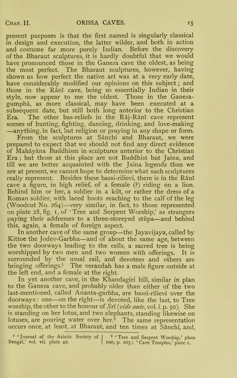 present purposes is that the first named is singularly classical in design and execution, the latter wilder, and both in action and costume far more purely Indian. Before the discovery of the Bharaut sculptures, it is hardly doubtful that we would have pronounced those in the Gane^a cave the oldest, as being the most perfect. The Bharaut sculptures, however, having shown us how perfect the native art was at a very early date, have considerably modified our opinions on this subject; and those in the Rani cave, being so essentially Indian in their style, now appear to me the oldest. Those in the Ganej'a- gumpha, as more classical, may have been executed at a subsequent date, but still both long anterior to the Christian Era. The other bas-reliefs in the Raj-Rani cave represent scenes of hunting, fighting, dancing, drinking, and love-making —anything, in fact, but religion or praying in any shape or form. From the sculptures at Sanchi and Bharaut, we were prepared to expect that we should not find any direct evidence of Mahayana Buddhism in sculptures anterior to the Christian Era; but those at this place are not Buddhist but Jaina, and till we are better acquainted with the Jaina legends than we are at present, we cannot hope to determine what such sculptures really represent. Besides these bassi-rilievi, there is in the Rani cave a figure, in high relief, of a female (?) riding on a lion. Behind him or her, a soldier in a kilt, or rather the dress of a Roman soldier, with laced boots reaching to the calf of the leg (Woodcut No. 264)—very similar, in fact, to those represented on plate 28, fig. I, of ‘Tree and Serpent Worship,’ as strangers paying their addresses to a three-storeyed stupa—and behind this, again, a female of foreign aspect. In another cave of the same group—the Jayavijaya, called by Kittoe the Jodev-Garbha—and of about the same age, between the two doorways leading to the cells, a sacred tree is being worshipped by two men and two women with offerings. It is surrounded by the usual rail, and devotees and others are bringing offerings.^ The verandah has a male figure outside at the left end, and a female at the right. In yet another cave, in the Khandagiri hill, similar in plan to the Ganeja cave, and probably older than either of the two last-mentioned, called Ananta-garbha, are bassi-rilievi over the doorways: one—on the right—is devoted, like the last, to Tree worship, the other to the honour of 5ri {vide ante, vol. i. p. 50). She is standing on her lotus, and two elephants, standing likewise on lotuses, are pouring water over her.- The same representation occurs once, at least, at Bharaut, and ten times at Sinchi, and, * ‘Journal of the Asiatic Society of Bengal,’ vol. vii. plate 42. ‘ Tree and Serpent Worship,’ plate 100, p. 105 ; ‘ Cave Temples,’ plate i.