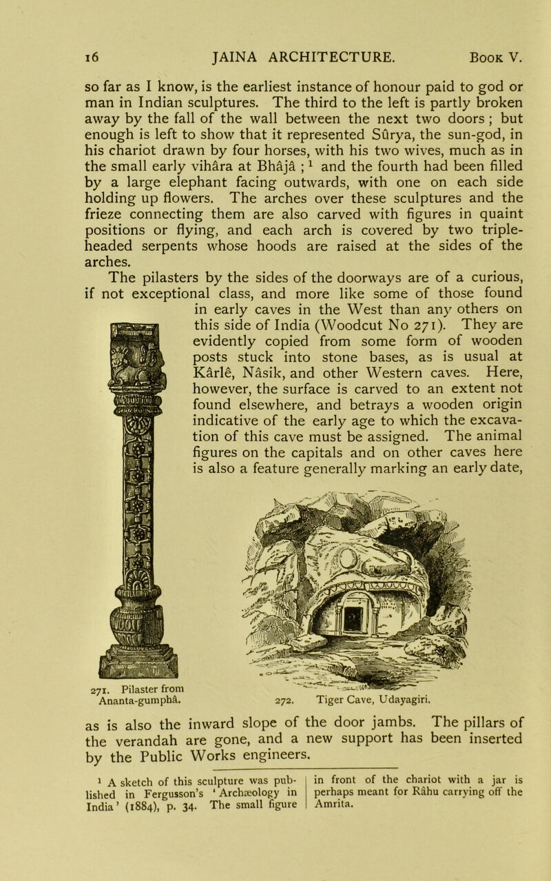 so far as I know, is the earliest instance of honour paid to god or man in Indian sculptures. The third to the left is partly broken away by the fall of the wall between the next two doors; but enough is left to show that it represented Surya, the sun-god, in his chariot drawn by four horses, with his two wives, much as in the small early vih&ra at Bhija ; ^ and the fourth had been filled by a large elephant facing outwards, with one on each side holding up flowers. The arches over these sculptures and the frieze connecting them are also carved with figures in quaint positions or flying, and each arch is covered by two triple- headed serpents whose hoods are raised at the sides of the arches. The pilasters by the sides of the doorways are of a curious, if not exceptional class, and more like some of those found in early caves in the West than any others on this side of India (Woodcut No 271). They are evidently copied from some form of wooden posts stuck into stone bases, as is usual at Karle, Nasik, and other Western caves. Here, however, the surface is carved to an extent not found elsewhere, and betrays a wooden origin indicative of the early age to which the excava- tion of this cave must be assigned. The animal figures on the capitals and on other caves here is also a feature generally marking an early date. 271. Pilaster from Ananta-gumpha. 272. Tiger Cave, Udayagiri. as is also the inward slope of the door jambs. The pillars of the verandah are gone, and a new support has been inserted by the Public Works engineers. * A sketch of this sculpture was pub- in front of the chariot with a jar is lished in Fergusson’s ‘ Archaeology in perhaps meant for Rdhu carrying off the India’ (1884), p. 34- The small figure I Amrita.