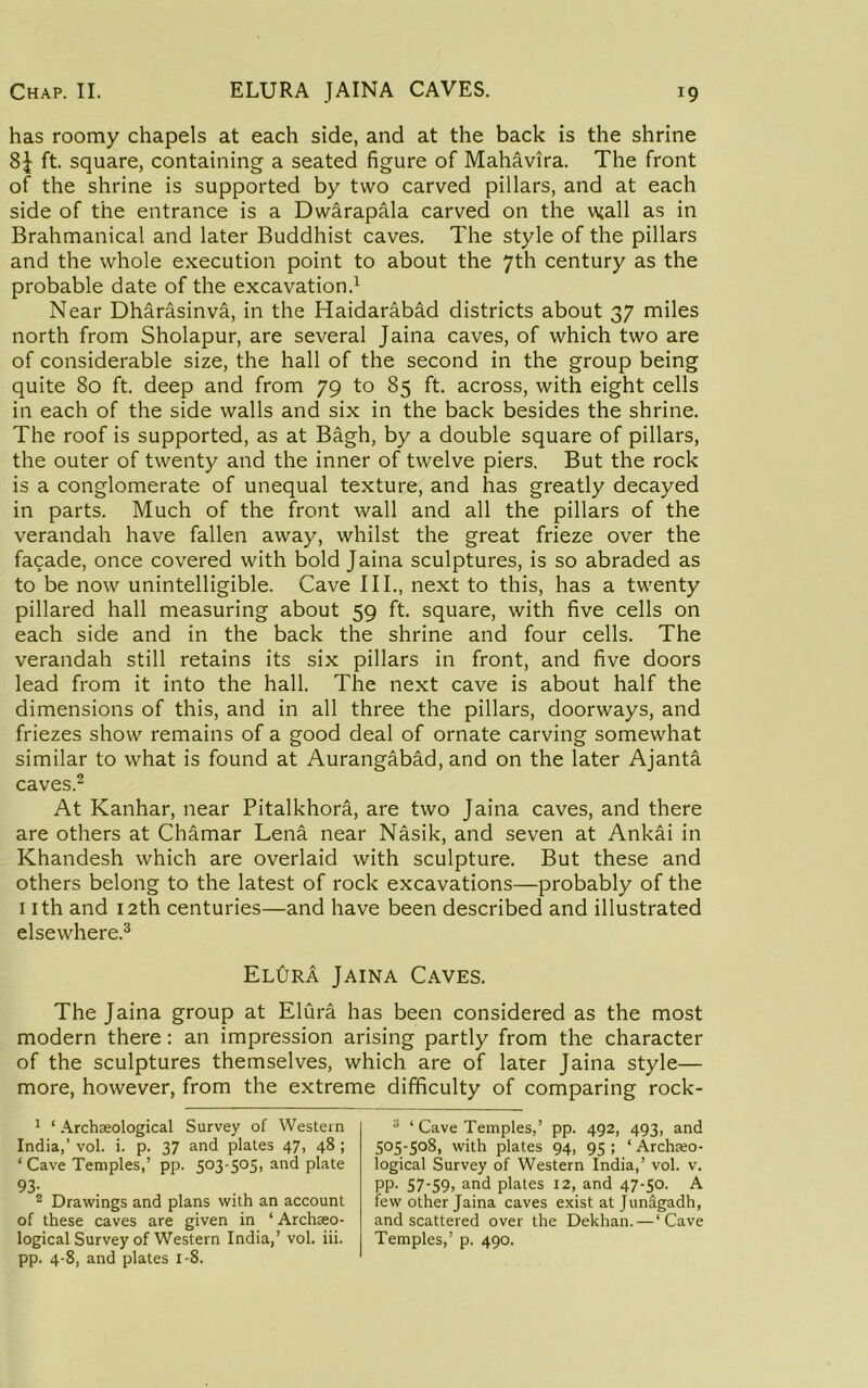 has roomy chapels at each side, and at the back is the shrine ft. square, containing a seated figure of Mahavira. The front of the shrine is supported by two carved pillars, and at each side of the entrance is a Dwarapala carved on the vjall as in Brahmanical and later Buddhist caves. The style of the pillars and the whole execution point to about the 7th century as the probable date of the excavation.^ Near Dharasinva, in the Haidarabad districts about 37 miles north from Sholapur, are several Jaina caves, of which two are of considerable size, the hall of the second in the group being quite 80 ft. deep and from 79 to 85 ft. across, with eight cells in each of the side walls and six in the back besides the shrine. The roof is supported, as at Bagh, by a double square of pillars, the outer of twenty and the inner of twelve piers. But the rock is a conglomerate of unequal texture, and has greatly decayed in parts. Much of the front wall and all the pillars of the verandah have fallen away, whilst the great frieze over the facade, once covered with bold Jaina sculptures, is so abraded as to be now unintelligible. Cave III., next to this, has a twenty pillared hall measuring about 59 ft. square, with five cells on each side and in the back the shrine and four cells. The verandah still retains its six pillars in front, and five doors lead from it into the hall. The next cave is about half the dimensions of this, and in all three the pillars, doorways, and friezes show remains of a good deal of ornate carving somewhat similar to what is found at Aurangabad, and on the later Ajanta caves.2 At Kanhar, near Pitalkhora, are two Jaina caves, and there are others at Chamar Lena near Nasik, and seven at Ankai in Khandesh which are overlaid with sculpture. But these and others belong to the latest of rock excavations—probably of the I ith and 12th centuries—and have been described and illustrated elsewhere.^ ELtJRA Jaina Caves. The Jaina group at Elura has been considered as the most modern there: an impression arising partly from the character of the sculptures themselves, which are of later Jaina style— more, however, from the extreme difficulty of comparing rock- ^ ‘ Archaeological Survey of Western India,’ vol. i. p. 37 and plates 47, 48 ; ‘ Cave Temples,’ pp. 503-505, and plate 93- ® Drawings and plans with an account of these caves are given in ‘ Archaeo- logical Survey of Western India,’ vol. iii. pp. 4-8, and plates i-8. “ ‘ Cave Temples,’ pp. 492, 493, and 505-508, with plates 94, 95 ; ‘ Archeo- logical Survey of Western India,’ vol. v. PP- S7‘S9> ^nd plates 12, and 47-50. A few other Jaina caves exist atjunagadh, and scattered over the Dekhan.—‘Cave Temples,’ p. 490.
