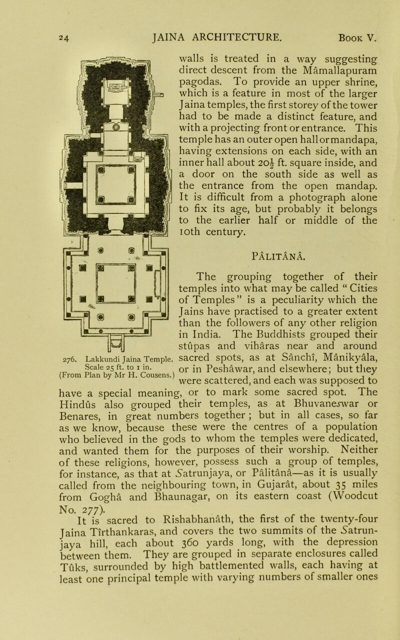 walls is treated in a way suggesting direct descent from the Mamallapuram pagodas. To provide an upper shrine, which is a feature in most of the larger J aina temples, the first storey of the tower had to be made a distinct feature, and with a projecting front or entrance. This temple has an outer open hallormandapa, having extensions on each side, with an inner hall about 20j ft. square inside, and a door on the south side as well as the entrance from the open mandap. It is difficult from a photograph alone to fix its age, but probably it belongs to the earlier half or middle of the loth century. Palitana. The grouping together of their temples into what may be called “ Cities of Temples” is a peculiarity which the Jains have practised to a greater extent than the followers of any other religion in India. The Buddhists grouped their stupas and viharas near and around sacred spots, as at Sanchi, Manikyala, or in Peshawar, and elsewhere; but they were scattered, and each was supposed to have a special meaning, or to mark some sacred spot. The Hindus also grouped their temples, as at Bhuvanej-war or Benares, in great numbers together ; but in all cases, so far as we know, because these were the centres of a population who believed in the gods to whom the temples were dedicated, and wanted them for the purposes of their worship. Neither of these religions, however, possess such a group of temples, for instance, as that at Natrunjaya, or Palitana—as it is usually called from the neighbouring town, in Gujarat, about 35 miles from Gogha and Bhaunagar, on its eastern coast (Woodcut No. 277). It is sacred to Rishabhanath, the first of the twenty-four Jaina Tirthankaras, and covers the two summits of the Natrun- jaya hill, each about 360 yards long, with the depression between them. They are grouped in separate enclosures called Tuks, surrounded by high battlemented walls, each having at least one principal temple with varying numbers of smaller ones 276. Lakkundi Jaina Temple. Scale 25 ft. to I in. (From Plan by Mr H. Cousens.)