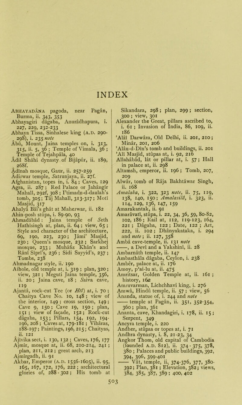INDEX Abhayadana pagoda, near PagSn, Burma, ii. 343, 353 Abhayagiri dagaba, Anuradhapura, i. 227, 229, 232-233 Abhaya Tissa, Sinhalese king (a.d. 290- ^ 298), i. 235 note Abu, Mount, Jaina temples on, i. 313, 3151 5) 36 ; Temple of Vimala, 36 ; Temple of Tejahpala, 40 Adil Shahi dynasty of Bijapur, ii. 189, ^ 268f, Adinah mosque, Gaur, ii. 257-259 Adirwar temple, 5atrunjaya, ii. 27f. Afghanistan, topes in, i. 84; Caves, 129 Agra, ii. 287 ; Red Palace or Jahangir Mahall, 292f, 308 ; I’timad.u-d-daulah’s tomb, 305; Taj INIahall, 313-317; Moti Masjid, 317 Ahalya Bai’s ghat at Maherwar, ii. 182 Ahin-posh stupa, i. 89-90, 93 Ahmadabad : Jaina temple of S'eth Hathisingh at, plan, ii. 64; view, 65 ; Style and character of the architecture, 69, 190, 223, 230; Jami’ Masjid, 230 ; Queen’s mosque, 232 ; Sarkhej mosque, 233; Muhafiz Khan’s and Rani Sipri’s, 236 ; Sidi Sayyid’s, 237 ; Tombs, 238 Ahmadnagar style, ii.' 190 Aihole, old temple at, i. 319 ; plan, 320 ; view, 321 ; Meguti Jaina temple, 356, ii. 20; Jaina cave, 18 ; 5aiva cave, 119 Ajanta, rock-cut Tee (or HtT) at, i. 70 ; Chaitya Cave No. 10, 148 ; view of the interior, 149 ; cross section, 149; Cave 9, 150; Cave 19, 150; plan, 151 ; view of fa9ade, 152; Rock-cut dagaba, 153; Pillars, 154, 192, 194- 196,208; Caves at, 179-181 ; Viharas, 188-197; Paintings, 196, 215; Chaityas, ^ ii. 121 Ajivikasect, i. 130, 132 ; Caves, 176, 177 Ajmir, mosque at, ii. 68, 210-214, 241 ; plan, 211, 212; great arch, 213 Aimirgadh, ii. 91 Akbar, Emperor (a.d. 1556-1605), ii. 95, 165, 167, 172, 176, 222; architectural glories of, 288 - 302 ; His tomb at Sikandara, 298; plan, 299; section, 300 ; view, 301 Alexander the Great, pillars ascribed to, i. 61 ; Invasion of India, 86, 109, ii. 186 ’Alai Darwaza, Old Delhi, ii. 201, 210; Minar, 201, 206 ’AHu-d-Din’s tomb and buildings, ii. 201 ’All Masjid, stupas at, i. 92, 216 Allahabad, lit or pillar at, i. 57 > Hall in palace at, ii. 298 Altamsh, emperor, ii. 196 ; Tomb, 207, 209 Alwir, tomb of Raja Bakhtawar Singh, ii. 168 Amalaka, i. 322, 323 note, ii. 75, 119, 138, 140, 150; Amalasild, i. 323, ii. 114, 129, 136, 147, 159 Amarakantak, ii. 91 Amarivati, stupa, i. 22, 34, 36, 59, 80-82, 102, 186; Rail at, 112, 119-123, 164, 221 ; Digaba, 122 ; Date, 122 ; Art, 222, ii. 102; Dhanyakataka, i. 294 and note; ii. 127, 358 Amba cave-temple, ii. 131 note , a Devi and a Yakshini, ii. 28 Ambarnath temple, ii. 147 Ambasthala dagaba, Ceylon, i. 238 Amber, palace at, ii. 176 Amoy, p‘ai-lu at, ii. 475 Amritsar, Golden Temple at, ii. i6i ; history, 162 Amruvarman, Lichchhavi king, i. 276 Amwa, Hindu temple, ii. 57 ; view, 56 Ananda, statue of, i. 244 and note temple at Pagan, ii. 351, 352-354. 360; plan, 361 Ananta, cave, Khandagiri, i. 178, ii. 15 ; Serpent, 349 Ancyra temple, i. 220 Andher, stupas or topes at, i. 71 Andhra dynasty, i. 8, 21-23, 34 Angkor Thom, old capital of Cambodia (founded A.D. 812), ii. 374- 375. 378. 380 ; Palaces and public buildings, 392, 394. 396. 399-401 Vat, temple, ii. 374-376, 377, 380- 392; Plan, 381 ; Elevation, 382; views, 384, 385, 387, 389 ; 400, 402