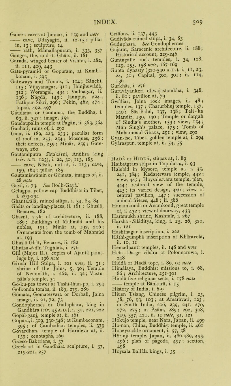 Gane^a caves at Junnar, i. 159 and note cave, Udayagiri, ii. 12-15 ; pdlar in, 13 ; sculpture, 14 rath, Mamallapuram, i. 333, 337 Ganges, the, and its Ghats, ii. 181 Garuda, winged bearer of \bshnu, i. 282, ii. Ill, 409, 443 ^ , Gate-pyramid or Gopuram, at Kumba- konam, i. 395 Gateways and Torans, i. 114; Sdnchi, 115; Vijayanagar, 311 ; Jhinjhuw^a, 312 ; Worangal, 434 ; Vadnagar, ii. 136; Nagda, 149; Jaunpur, 224; Fathpur-Sikri, 296 ; Pekin, 462, 474 ; Japan, 492, 497 Gaudama or Gautama, the Buddha, 1. 63, ii. 347 ; image, 352 Gaudaupalin temple at Pagan, ii. 363, 364 Gauhati, ruins of, i. 290 Gaur, ii. 189, 223, 253 ; peculiar form of roof in, 253, 254 ; Mosques, 256 ; their defects, 259 ; Minar, 259 ; Gate- ways, 260 Gautamiputra .Satakarni, Andhra king {dr. A.D. 125), i. 22, 30, 113, 185 cave, Nasik, rail at, i. 113; cave, 159, 164; pillar, 185 Gautamiswamin or Gomata, images of, ii. 28 note Gaya, i. 73. See Bodh-Gaya.' Gelugpa, yellow-cap Buddhists in Tibet, i. 293-294 Ghantarala, ruined stupa, i. 34, 83, 84 Ghats or landing-places, ii. 181 ; Ghusla, Benares, 182 Ghazni, style of architecture, ii. 188, 189; Buildings of Mahmud and his nobles, 191 ; Minar at, 192, 206; Ornaments from the tomb of Mahmud ^93 .. „ Ghusla Ghat, Benares, ii. 182 Ghyasu-if-din Tughlak, i. 276 Gill (Major R.), copies of Ajanta paint- ings by, i. 196 note Girnar Hill Stupa, i. loi note, ii. 31 ; shrine of the Jains, 5, 30; Temple of Neminath, i. 262, ii. 32; Vastu- pala’s temple, 34 Go-ku-pea tower at Tashi-lhun-po, i. 294 Golkonda tombs, ii. 189, 279, 280 Gomata, Gomatervara or Dorbali, Jaina image, ii. 21, 72, 73 Gondophernes or Guduphara, king in Gandhara {dr. 45 A.D.), i. 30, 221, 222 Gopal-ganj, temple at, ii. 161 Gopura, i. 309, 330-346; at Kumbaconam, 395 ; of Cambodian temples, ii. 379 Govardhan, temple of Harideva at, ii. 159 ; cenotaphs, 169 Grseco-Baktrians, i. 37 Greek art in Gandhara sculpture, i. 37, 219-221, 257 Griffons, ii. 137, 443 Gudivada ruined stupa, i. 34, 83 Guduphara. See Gondophernes Gujarat, Saracenic architecture, ii. 188; Historical account, 229-246 Guntupalle rock - temples, i. 34, 128, 129, ISS, 158 note, 167-169 Gupta dynasty (320-540 A.D.), i. iij 23, 24, 30; Capital, 300, 301; ii. 114. 136 Gurkhas, i. 276 Guruvayankeri dhwajastambha, i. 348, ii. 81 ; pavilion at, 79 Gwaliar, Jaina rock images, ii. 48 ; temples, 137 ; Chaturbhuj temple, 137, 140; Sas-Bahu, 137, 138; Teli-ka Mandir, 139, 140 ; Temple or dargah of Sindia’s mother, 153; view, 154; Man Singh’s palace, 175 ; Tomb of Muhammad Ghaus, 291 ; view, 292 Gyan-tse, Tibet, golden temple at, i. 294 Gyaraspur, temple at, ii. 54, 55 Hada or Hidda, stupas at, i. 89 Haibatgram stupa in Top-darra, i. 93 Halebid in Mysore, temple at, i. 35, 241, 384; Kedarei'vara temple, 442; view, 443 ; Hoysalervara temple, plan, 444; restored view of the temple, 445 ; its varied design, 446 ; view of central pavilion, 447 ; succession of animal friezes, 448 ; ii. 386 Hanamkonda or Anamkond, great temple of, i. 432 ; view of doorway, 433 Haramukh shrine, Kashmir, i. 267 Harsha - 5iladitya, king, i. 25, 26, 320, ii. 121 Hashtnagar inscription, i. 222 Hathi-gumpha inscription of Kharavela, ii. 10, II Hemadpanti temples, ii. 148 and note Heta-Da-ge vihara at Polonnaruwa, i. 248 Hidda or Hada tope, i. 89, 91 note Himalaya, Buddhist missions to, i. 68, 86 ; Architecture, 251-301 Hindu five religious sects, i. 178 note temple at Bankura, i. 15 blistory of India, i. 6-9 Hiuen Tsiang, Chinese pilgrim, i. 25, 58. 76, 93. 103 ; at Amaravati, 123 ; in South India, 206, 239, 241, 270, 272, 275; in Asam, 289; 292, 308, 319. 357. 421, ii- II fide, 31, 121 Hokujo temple, near Nara, Japan, ii. 499 Ho-nan, China, Buddhist temple, ii. 461 Honeysuckle ornament, i. 57, 58 Horiuji temple, Japan, ii. 486-489, 493, 496 ; plan of pagoda, 497 ; section, 498 Hoysala Ballala kings, i. 35