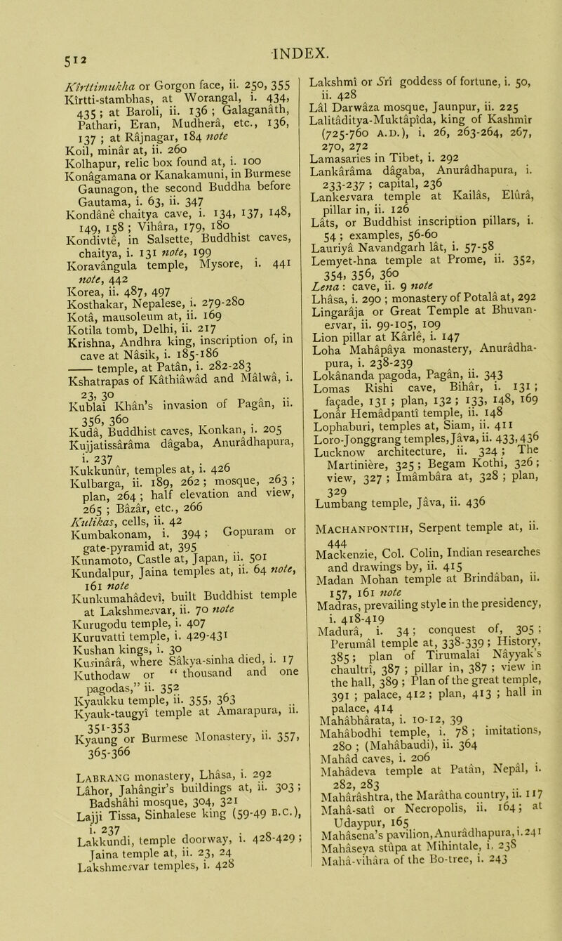 5^2 Ktrttimukha or Gorgon face, ii- 250, 355 Kirtti-stambhas, at Worangal, i. 434. 435 ; at Baroli, ii. 136 ; Galaganath, Pathari, Eran, Mudher^, etc., 136, 137 ; at Rajnagar, 184 note Koil, min^r at, ii. 260 Kolhapur, relic box found at, i. too KonS-gamana or Kanakamuni, in Burmese Gaunagon, the second Buddha before Gautama, i. 63, ii. 347 Kondane chaitya cave, i. I34> t37. I4°. 149, 158 ; Vihara, 179, 180 Kondivte, in Salsette, Buddhist caves, chaitya, i. 131 note, 199 Koravangula temple, Mysore, 1. 441 note, 442 Korea, ii. 487, 497 Kosthakar, Nepalese, i. 279'28o Kota, mausoleum at, ii. 169 Kotila tomb, Delhi, ii. 217 Krishna, Andhra king, inscription of, in cave at Nasik, i. 185-186 temple, at Patin, i. 282-283^ ^ Kshatrapas of K^thiawad and Malwa, 1. 23, 30 Kublai Khan’s invasion of Pagan, 11. 356, 360 Kuda, Buddhist caves, Konkan, 1. 205 Kuiiatissarama dagaba, Anuradhapura, i. 237 Kukkunur, temples at, i. 426 Kulbarga, ii. 189, 262; mosque, 263 ; plan, 264 ; half elevation and view, 265 ; Bazar, etc., 266 Kulikas, cells, ii. 42 Kumbakonam, i. 394 > Gopuram or gate-pyramid at, 395 Kunamoto, Castle at, Japan, 11. 5°^ Kundalpur, Jaina temples at, 11. 64 note, 161 note Kunkumahadevi, built Buddhist temple at Lakshmervar, ii. 70 note Kurugodu temple, i. 407 Kuruvatti temple, i. 429-43^ Kushan kings, i. 30 , . , • Kurinara, where Sakya-sinha died, 1. 17 Kuthodaw or “ thousand and one pagodas,” ii. 352 Kyaukku temple, ii. 355, 3“3 Kyauk-taugyi temple at Amarapura, 11. 351-353 . .. Kyaung or Burmese Monastery, 11. j57, 365-366 Labrang monastery, Lhasa, i. 292 Labor, Jahangir’s buildings at, li. 303 ; Badshahi mosque, 304, 321 Lajji Tissa, Sinhalese king (59-49 B-C-), i. 237 Lakkundi, temple doorway, i. 428-429 ; Jaina temple at, ii. 23, 24 Lakshmcrvar temples, i. 428 Lakshmi or i'ri goddess of fortune, i. 50, ii. 428 Lai Darwiza mosque, Jaunpur, ii. 225 Lalitiditya-Muktapida, king of Kashmir (725-760 A.D.), i. 26, 263-264, 267, 270, 272 Lamasaries in Tibet, i. 292 Lankarima digaba, Anuridhapura, i. 233-237 ; capital, 236 Lankervara temple at Kailas, ElCira, pillar in, ii. 126 Lats, or Buddhist inscription pillars, i. 54 ; examples, 56-60 Lauriya Navandgarh lat, i. S7-S8 Lemyet-hna temple at Prome, ii. 352, 354. 356, 360 Lena : cave, ii. 9 Lhasa, i. 290 ; monastery of Potala at, 292 Lingarija or Great Temple at Bhuvan- ervar, ii. 99-105, 109 Lion pillar at Karle, i. 147 Loha Mahapaya monastery, Anuradha- pura, i. 238-239 Lokananda pagoda. Pagan, ii. 343 Lomas Rishi cave, Bihar, i. 131 ; fa5ade, 131 ; plan, 132; 133, 148, 169 Lonar Hemidpanti temple, ii. 148 Lophaburi, temples at, Siam, ii. 411 Loro-Jonggrang temples, Java, ii. 433,43^ Lucknow architecture, ii. 324} The Martiniere, 325; Begam Kothi, 326; view, 327 ; Imambara at, 328 ; plan, 329 Lumbang temple, J^va, ii. 436 Machanpontih, Serpent temple at, ii. 444 Mackenzie, Col. Colin, Indian researches and drawings by, ii. 415 Madan Mohan temple at Brindaban, li. 157, 161 note Madras, prevailing style in the presidency, i. 418-419 Madura, i. 341 conquest of, 305 ; Perumal temple at, 338-339 ; History, 385; plan of Tirumalai Nayyak’s chaultri, 387 ; pillar in, 387 ; view in the hall, 389 ; Plan of the great temple, 391 ; palace, 412; plan, 413 . palace, 414 Mahabharata, i. 10-12, 39 Mahabodhi temple, i. 78; imitations, 280 ; (Mah^baudi), ii. 364 Mahad caves, i. 206 . Mahadeva temple at Patan, Nepal, 1. 282, 283 Maharashtra, the Maratha country, 11. H7 Mahi-sati or Necropolis, ii. 164; at Udaypur, 165 Mahasena’s pavilion, Anuradhapura, 1.241 Mahaseya stupa at Mihintale, i. 23S