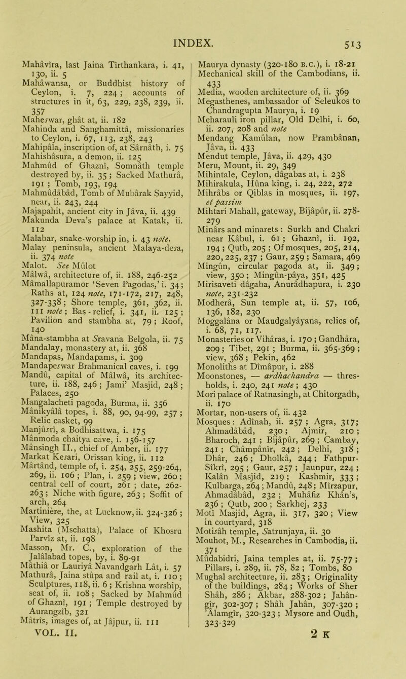 Mahavira, last Jaina Tirthankara, i. 41, 130, ii. 5 Mahawansa, or Buddhist history of Ceylon, i. 7, 224 ; accounts of structures in it, 63, 229, 23S, 239, ii. 357 Maherwar, ghat at, ii. 182 Mahinda and Sanghaniilta, missionaries to Ceylon, i. 67, 113, 238, 243 Mahipala, inscription of, at Sarnath, i. 75 Mahishasura, a demon, ii. 125 Mahmud of Ghazni, Somnath temple destroyed by, ii. 35 ; Sacked Mathura, 191 Tomb, 193, 194 Mahmudabad, Tomb of Mub.arak Sayyid, near, ii. 243, 244 Majapahit, ancient city in Java, ii. 439 Makunda Deva’s palace at Katak, ii. 112 Malabar, snake-worship in, i. 43 note. Malay peninsula, ancient Malaya-dera, ii. 374 note Malot. See Mfilot Malwa, architecture of, ii. 188, 246-252 Mamallapuramor ‘Seven Pagodas,’i. 34; Raths at, 124 note, 217, 248, 327-338; Shore temple, 361, 362, ii. Ill note; Bas-relief, i. 341, ii. 125; Pavilion and stambha at, 79; Roof, 140 Mana-stambha at 5'ravana Belgola, ii. 75 Mandalay, monastery at, ii. 368 Mandapas, Mandapams, i. 309 Mandaperwar Brahmanical caves, i. 199 Mandu, capital of Malwa, its architec- ture, ii. 188, 246 ; Jami’ Masjid, 248 ; Palaces, 250 Mangalacheti pagoda, Burma, ii. 356 Manikyala topes, i. 88, 90, 94-99, 257 ; Relic casket, 99 Manjujri, a Bodhisattwa, i. 175 Manmoda chaitya cave, i. 156-157 Mansingh II., chief of Amber, ii. 177 Markat Kerari, Orissan king, ii. 112 Martand, temple of, i. 254, 255, 259-264, 269, ii. 106 ; Plan, i. 259 ; view, 260; central cell of court, 261 ; date, 262- 263 ; Niche with figure, 263 ; Soffit of arch, 264 Martiniere, the, at Lucknow, ii. 324-326 ; View, 325 Mashita (Mschatta), Palace of Khosru Parviz at, ii. 198 Masson, Mr. C., e.xploration of the Jalalabad topes, by, i. 89-91 Mathia or Lauriya Navandgarh Lat, i. 57 Mathura, Jaina stupa and rail at, i. no ; Sculptures, 118, ii. 6 ; Krishna worship, seat of, ii. 108; Sacked by Mahmud of Ghazni, 191 ; Temple destroyed by Aurangzib, 321 Matris, images of, at Jajpur, ii. in VOL. II. Maurya dynasty (320-180 B.C.), i. 18-21 Mechanical skill of the Cambodians, ii. 433 .. ^ Media, wooden architecture of, ii. 369 Megasthenes, ambassador of Seleukos to Chandragupta Maurya, i. 19 Meharauli iron pillar. Old Delhi, i. 60, ii. 207, 208 and note Mendang Kannllan, now Prambanan, Java, ii. 433 Mendut temple, Java, ii. 429, 430 i Meru, Mount, ii. 29, 349 Mihintale, Ceylon, dagabas at, i. 238 Mihirakula, Huna king, i. 24, 222, 272 Mihrabs or Qiblas in mosques, ii. 197, et passim Mihtari Mahall, gateway, Bijapilr, ii. 278- 279 Minars and minarets : Surkh and Chakri near Kabul, i. 6l ; Ghazni, ii. 192, 194 ; Qutb, 205 ; Of mosques, 205, 214, 220, 225, 237 ; Gaur, 259 ; Samara, 469 Mingun, circular pagoda at, ii. 349; view, 350; Mingun-paya, 351, 425 Mirisaveti digaba, Anuradhapura, i. 230 note, 231-232 Modhera, Sun temple at, ii. 57, 106, 136, 182, 230 Moggalana or Maudgalyayana, relics of, i. 68, 71, 117. Monasteries or Viharas, i. 170 ; Gandhara, 209; Tibet, 291 ; Burma, ii. 365-369; view, 368 ; Pekin, 462 Monoliths at Dimapur, i. 288 Moonstones, — ardhachandra — thres- holds, i. 240, 241 7iote; 430 Mori palace of Ratnasingh, at Chitorgadh, ii. 170 Mortar, non-users of, ii. 432 Mosques: Adinah, ii. 257; Agra, 317; Ahmadabad, 230; Ajmir, 210 ; Bharoch, 241 ; Bijapur, 269 ; Cambay, 241; Champanir, 242; Delhi, 318; Dhar, 246; Dholka, 244; Fathpur- Sikri, 295 ; Gaur, 257 ; Jaunpur, 224 ; Kalan Masjid, 219 ; Kashmir, 333 ; Kulbarga, 264 ; Mandu, 248; Mirzapur, Ahmadabad, 232 ; Muhafiz Khan’s, 236 ; Qutb, 200 ; Sarkhej, 233 Moti Masjid, Agra, ii. 317, 320; View in courtyard, 318 Motirah temple, i'atrunjaya, ii. 30 Mouhot, M., Researches in Cambodia, ii. 371 Mudabidri, Jaina temples at, ii. 75-77 ; Pillars, i. 289, ii. 78, 82 ; Tombs, 80 Mughal architecture, ii. 283 ; Originality of the buildings, 284 ; Works of Sher Shah, 286 ; Akbar, 288-302 ; Jahan- gir. 302-307 ; Shah Jahan, 307-320 ; ’Alamgir, 320-323 ; Mysore and Oudh, 323-329 2 K