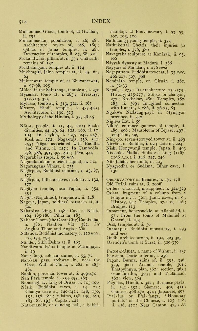 su Muhammad Ghaus, tomb of, at Gwaliar, ii. 291 Muhammadan, population, i. 46, 48; Architecture, styles of, 188, 189; Qiblas in Jaina temples, ii. 28; Destruction of temples, ii. 87, 88, 321 Mukandwara, pillars at, ii. 55 ; Chawadi, remains of, 132 Mukhalingam, temples at, ii. 114 Mukhtagiri, Jaina temples at, ii. 45, 62, 64 Muktejwara temple of, at Bhuvanej'war, ii. 97-98, 105 Mfilot, in the Salt range, temple at, i. 270 Mycenae, tomb at, i. 265 ; Treasury, 312-313, 325 Mylassa, tomb at, i. 313, 314, ii. 167 Mysore, Hindu temples, i. 437-450; Architecture, ii. 190, 323 Mythology of the Hindus, i. 35, 38-45 Naga, people, i. ii, 43, no; Snake divinities, 44, 49, 64, 122, 180, ii. 12, 104; In Ceylon, i. 227, 242, 247; Kashmir, 272; Naga-rija, 156, 341, 355; Nagas associated with Buddha and Vishnu, ii. 127 ; In Cambodia, 378, 386, 391, 397. 401 ; J^va, 444 Nagarahara stupa, i. 90 note Nagarakatakam, ancient capital, ii. 114 Nagarangana VihSra, i. 235 Nagarjuna, Buddhist reformer, i. 23, 87, 173 N^arjuni, hill and caves in Bihar, i. 132, 177 Nagay&n temple, near Pagan, ii. 354, 355 ' .. „ N%da (N%ahrad), temples at, 11. 148 Nagoya, Japan, soldiers’ barracks at, ii. 500 Nahapana, king, i. 158; Cave at Nasik, 164, 185-186; Pillar in, 185 Nakhon Thom (the Great City) Cambodia, ii. 380; Nakhon Vat, 382. See Angkor Thom and Angkor Vat Nalanda, Buddhist monastery,i. x^onote, 173-174. 293 Nander, Sikh Dehra at, ii. 163 Nanduvara-dwipa temple at S'atrunjaya, ii. 29 Nan-Gungi, colossal statue, ii. 55, 72 Nan-kau pass, archway in, near the Great Wall of China, i. 282, ii. 483- 484 Nankin, porcelain tower at, ii. 469-470 Nan Paya temple, ii. 354-355. 363 Narasingh I., king of Orissa, ii. 105-106 Nasik, Buddhist caves, i. 14, 22 ; Chaitya cave at, 140-142; 148, 150, 155, 156, 184; Viharas, 158, 159, 180, 183-188, 193; Capital, 421 Nata-mandir, or dancing liall, a Sabha- mandap, at Bhuvanerwar, ii. 93, 99, 102, 103, 109 Nathlaung-gyaung temple, ii. 353 Nathukottai Chettis, their injuries to temples, i. 376, 380 Navagraha sculpture at Kanarak, ii. 95, 106 Nayyak dynasty at Madura, i. 386 Nayyars of Malabar, i. 276 7iote Negapattam, Buddhist tower at, i. 33 note, 206-207, 307, 308 Neminath temple, on Girnar, i. 262, ii-^ 32-33 Nepal, i. 273 ; Its architecture, 274-275 ; History, 275-277 ; Stupas or chaityas, 277 ; Kosthakar, 280; Temples, 280- 285, ii. 369; Imagined connection with Kanara, i. 286, ii. 76-77, 83 Ngakwe Nadaung-paya in Myingyan province, ii. 342 Nigliva Lat, i. 59 Nikko, entrance gateway of temple, ii. 489, 496 ; Mausoleum of leyasu, 497 ; temple at, 499 Ning-po, seven-storeyed tower at, ii. 469 Nirvana of Buddha, i. 62 ; date of, 224 Nishi Hongwanji temple, Japan, ii. 493 Nissanka-Malla, Sinhalese king (1187- 1196 A.D.), i. 246, 247, 248 Nur Jahan, her tomh, ii. 305 Nyagrodha or Sudama, Bihar cave, i. 130 Observatory at Benares, ii. 177-178 Old Delhi, ruins at, ii. 20off. Orders, Classical, misapplied, ii. 324-329 Orissa, fragment of a column from a temple in, i. 301 ; Jaina caves, ii. 9 ; History, 94; Temples, 97-110, 116; Bridges, 113 Ornament, honeysuckle, at Allahabad, i. 57 ; From the tomb of Mahmud at Ghazni, ii. 193 Osia, temples at, ii. 56 Otantapuri Buddhist monastery, i. 293 and note Oudh, architecture in, ii. 190, 323-325 Oxenden’s tomb at Surat, ii. 329-330 Padmanabha, a name of Vishnu, ii. 137 Paestum, Doric order at, i. 256 Pagan, Burma, ruins of, ii. 355, 356, 359. 360; Ananda temple, 361; Thatpyinnyu, plan, 362 ; section, 363 ; Gaudaupalin, 363 ; and Tsidamani, 362; view, 364 Pagodas, Hindu, i. 322 ; Burmese payas, ii- 341-352; Siamese, 405 - 4” : Chinese, 468-472, 474; Japanese, 497 P‘ai-lus or P‘ai-fangs, ‘ Honorarv portals’ of the Chinese, i. 105. n8. ii. 456, 472; Near Canton, 473 ; At