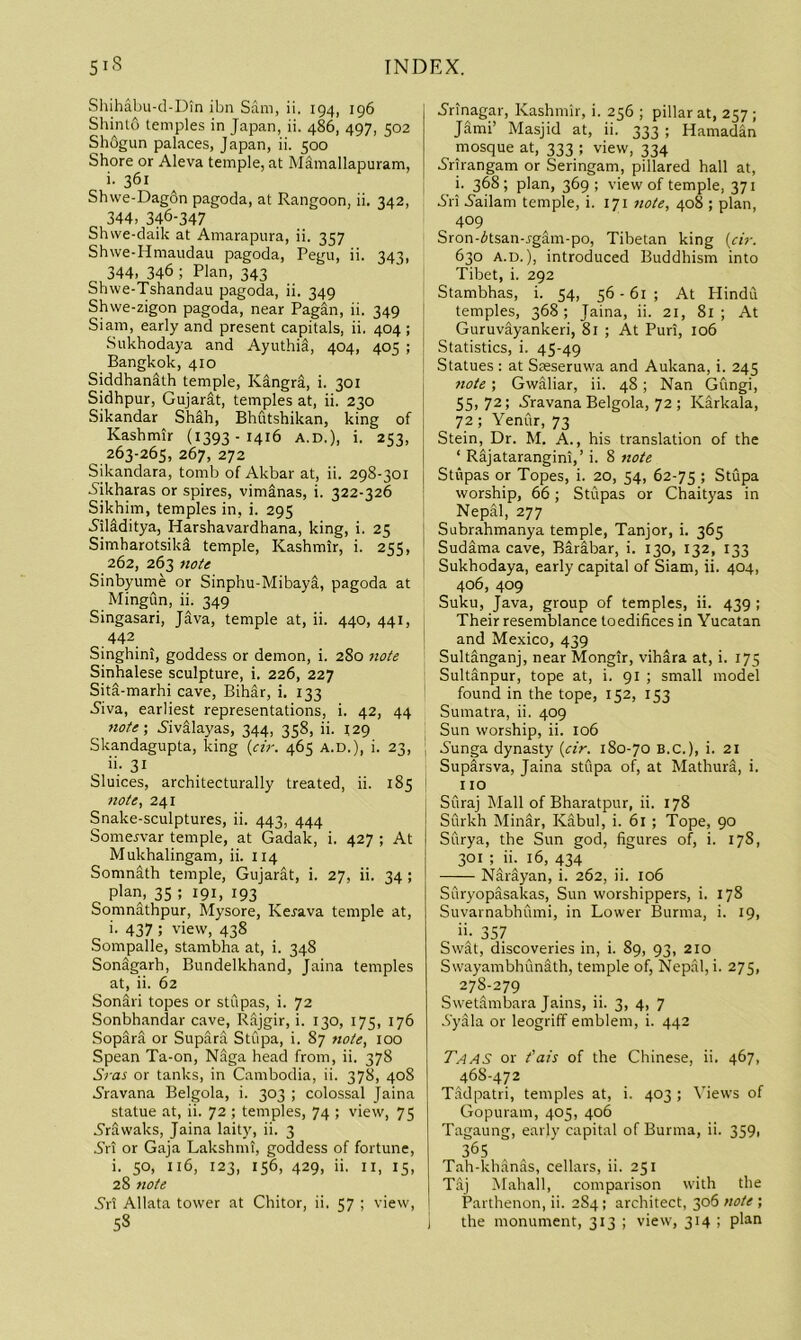 Shihabu-d-Din ibn Sam, ii. 194, 196 Shinto temples in Japan, ii. 486, 497, 502 Sh6gun palaces, Japan, ii. 500 Shore or Aleva temple, at Mamallapuram, i. 361 Shwe-Dagon pagoda, at Rangoon, ii. 342, 344, 346-347 Shwe-daik at Amarapura, ii. 357 Shwe-Hmaudau pagoda, Pegu, ii. 343, 344, 346 ; Plan, 343 Shwe-Tshandau pagoda, ii. 349 Shvve-zigon pagoda, near Pagan, ii. 349 Siam, early and present capitals, ii. 404; Sukhodaya and AyuthiS, 404, 405 ; Bangkok, 410 Siddhanith temple, Kangra, i. 301 Sidhpur, Gujarat, temples at, ii. 230 Sikandar Shah, Bhutshikan, king of Kashmir (1393-1416 A.D.), i. 253, 263-265, 267, 272 Sikandara, tomb of Akbar at, ii. 298-301 Aikharas or spires, vimSnas, i. 322-326 Sikhim, temples in, i. 295 AilMitya, Harshavardhana, king, i. 25 Simharotsiki temple, Kashmir, i. 255, 262, 263 note Sinbyume or Sinphu-MibayS, pagoda at Mingun, ii. 349 Singasari, Java, temple at, ii. 440, 441, .442, Singhini, goddess or demon, i. 280 note Sinhalese sculpture, i. 226, 227 Sita-marhi cave, Bihar, i, 133 S'iva, earliest representations, i. 42, 44 note-, Aivalayas, 344, 358, ii. 129 Skandagupta, king («>. 465 A.D.), i. 23, ; Sluices, architecturally treated, ii. 185 note, 241 Snake-sculptures, ii. 443, 444 Somejvar temple, at Gadak, i. 427 ; At Mukhalingam, ii. 114 Somnath temple, Gujarat, i. 27, ii. 34 ; plan, 35 ; 191, 193 Somnathpur, Mysore, Kerava temple at, i. 437 ; view, 438 Sompalle, stambha at, i. 348 SonSgarh, Bundelkhand, Jaina temples at, ii. 62 Sonari topes or stupas, i. 72 Sonbhandar cave, Rajgir, i. 130, 175, 176 Sopara or Supara Stupa, i. 87 note, 100 Spean Ta-on, Naga head from, ii. 378 Sj-as or tanks, in Cambodia, ii. 378, 408 S'ravana Belgola, i. 303 ; colossal Jaina statue at, ii. 72 ; temples, 74 ; view, 75 -S'rawaks, Jaina laity, ii. 3 S’ri or Gaja Lakshmi, goddess of fortune, i. so, 116, 123, 156, 429, ii. II, IS, 28 note All Allata tower at Chitor, ii. 57 ; view, 58 S’rinagar, Kashmir, i. 256 ; pillar at, 257 ; Jami’ Masjid at, ii. 333 ; Hamadan mosque at, 333 ; view, 334 Arirangam or Seringam, pillared hall at, i. 368; plan, 369 ; view of temple, 371 S'ri 5ailam temple, i. 171 note, 408 ; plan, 409 Sron-itsan-rgam-po, Tibetan king {cir. 630 A.D.), introduced Buddhism into Tibet, i. 292 Stambhas, i. 54, 56 - 61 ; At Hindu temples, 368; Jaina, ii. 21, 81; At Guruvayankeri, 81 ; At Puri, 106 Statistics, i. 45-49 Statues : at Steseruwa and Aukana, i. 245 note; Gwaliar, ii. 48; Nan Gungi, 55,72; Aravana Belgola, 72 ; Karkala, 72; Yenur, 73 Stein, Dr. M. A., his translation of the ‘ Rdjatarangini,’ i. 8 note Stupas or Topes, i. 20, 54, 62-75 ; Stupa worship, 66; Stupas or Chaityas in Nepal, 277 Subrahmanya temple, Tanjor, i. 365 Sudama cave, Barabar, i. 130, 132, 133 Sukhodaya, early capital of Siam, ii. 404, 406, 409 Suku, Java, group of temples, ii. 439 ; Their resemblance toedifices in Yucatan and Mexico, 439 Sultanganj, near Mongir, vihara at, i. 175 Sultanpur, tope at, i. 91 ; small model found in the tope, 152, 153 Sumatra, ii. 409 Sun worship, ii. 106 Aunga dynasty [cir. 180-70 B.C.), i. 21 SupSrsva, Jaina stupa of, at Mathura, i. no Suraj Mall of Bharatpur, ii. 178 Surkh Minar, Kabul, i. 61 ; Tope, 90 Surya, the Sun god, figures of, i. 178, 301 ; in 16, 434 NSrayan, i. 262, ii. 106 Suryopasakas, Sun worshippers, i. 178 Suvarnabhumi, in Lower Burma, i. 19, ii- 357 Swat, discoveries in, i. 89, 93, 210 Swayambhunath, temple of, Nepal, i. 275, 278-279 Swetlimbara Jains, ii. 3, 4, 7 -9yala or leogriff emblem, i. 442 Taas or fais of the Chinese, ii. 467, 468-472 Tadpatri, temples at, i. 403 ; Yiews of Gopuram, 405, 406 Tagaung, early capital of Burma, ii. 359p 3^5 Tah-khanas, cellars, ii. 251 Taj Mahall, comparison with the Parthenon, ii. 2S4 ; architect, 306 note ; the monument, 313 ; view, 314 ; plan