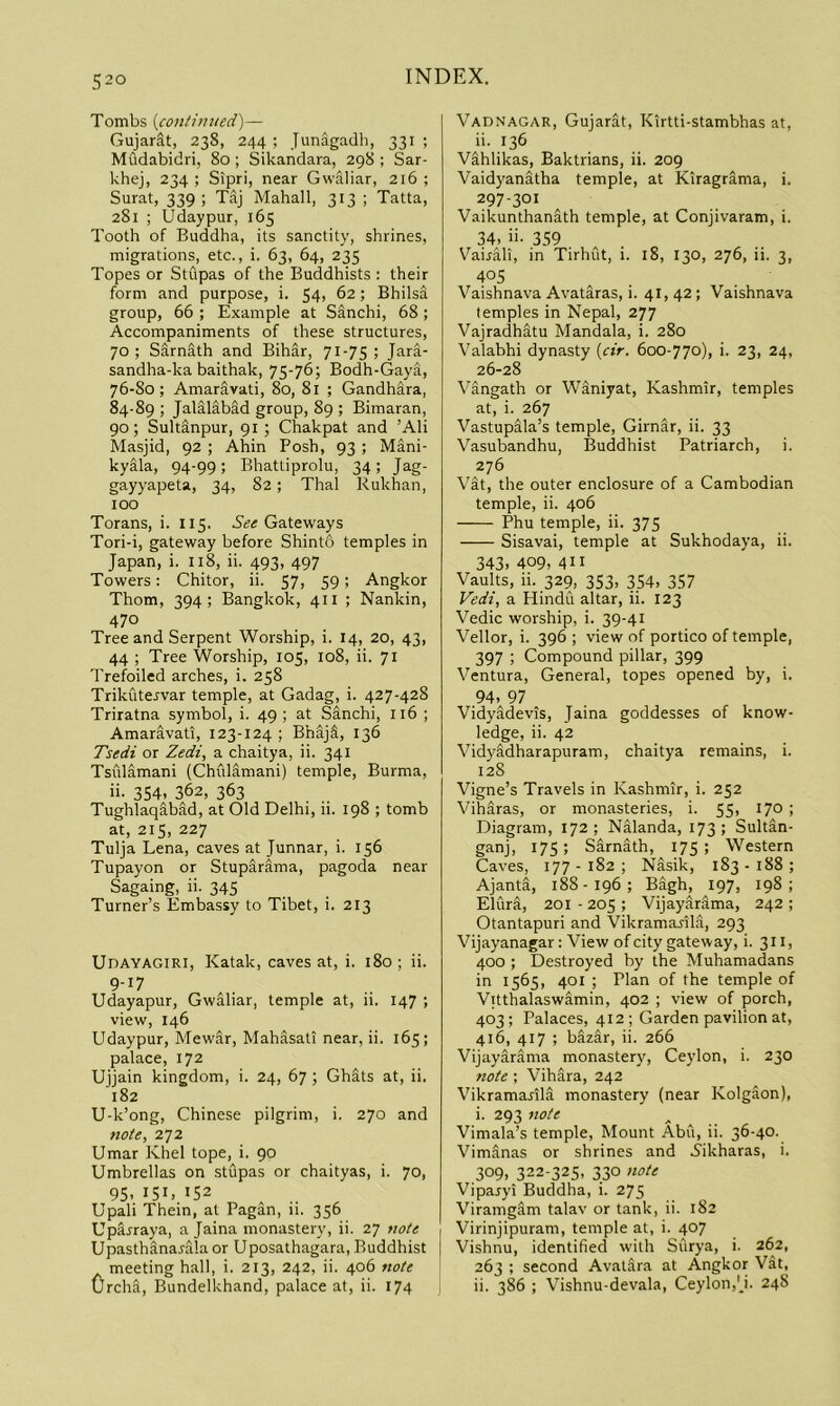 Tombs {contimied')— Gujarat, 238, 244 ; Junagadh, 331 ; Mudabidri, 80 ; Sikandara, 298 ; Sar- khej, 234 ; Sipri, near Gwaliar, 216 ; Surat, 339 ; Taj Mahall, 313 ; Tatta, 281 ; Udaypur, 165 Tooth of Buddha, its sanctity, shrines, migrations, etc., i. 63, 64, 235 Topes or Stupas of the Buddhists : their form and purpose, i. 54, 62; Bhilsa group, 66 ; Example at Sanchi, 68; Accompaniments of these structures, 70; Sarnath and Bihar, 71-75; Jara- sandha-ka baithak, 75-76; Bodh-Gaya, 76-So ; Amaravati, 80, 8l ; Gandhara, 84-89 ; Jalalabad group, 89 ; Bimaran, 90; Sultanpur, 91 ; Chakpat and ’Ali Masjid, 92 ; Ahin Posh, 93 ; Mani- kyala, 94-99; BhaUiprolu, 34; Jag- gayyapeta, 34, 82; Thai Rukhan, 100 Torans, i. 115. Gateways Tori-i, gateway before Shinto temples in Japan, i. 118, ii. 493, 497 Towers: Chitor, ii. 57, 59; Angkor Thom, 394; Bangkok, 411 ; Nankin, 470 Tree and Serpent Worship, i. 14, 20, 43, 44 ; Tree Worship, 105, 108, ii. 71 Trefoiled arches, i. 258 TrikCitervar temple, at Gadag, i. 427-428 Triratna symbol, i. 49; at Sanchi, 116 ; Amaravati, 123-124 ; BhajS, 136 Tsedi or Zedi, a chaitya, ii. 341 Tsiilamani (Chulamani) temple, Burma, ii. 354, 362, 363 Tughlaqabad, at Old Delhi, ii. 198 ; tomb at, 215, 227 Tulja Lena, caves at Junnar, i. 156 Tupayon or Stuparama, pagoda near Sagaing, ii. 345 Turner’s Embassy to Tibet, i. 213 Udayagiri, Katak, caves at, i. 180; ii. 9-17 Udayapur, Gwaliar, temple at, ii. 147 ; view, 146 Udaypur, Mewar, Mahasati near, ii. 165; palace, 172 Ujjain kingdom, i. 24, 67; Ghats at, ii. 182 U-k’ong, Chinese pilgrim, i. 270 and note, 2^2 Umar Khel tope, i. 90 Umbrellas on stupas or chaityas, i. 70, 95. 151. 152 Upali Thein, at Pagan, ii. 356 UpSrraya, a Jaina monastery, ii. 27 note Upasthanarala or Uposathagara, Buddhist meeting hall, i. 213, 242, ii. 406 note Urcha, Bundelkhand, palace at, ii. 174 Vadnagar, Gujarat, Kirtti-stambhas at, ii. 136 Vahlikas, Baktrians, ii. 209 Vaidyanatha temple, at Kiragrama, i. 297-301 Vaikunthanath temple, at Conjivaram, i. 34. ii- 359 Vairali, in Tirhut, i. 18, 130, 276, ii. 3, 405 Vaishnava Avataras, i. 41, 42; Vaishnava temples in Nepal, 277 Vajradhatu Mandala, i. 280 Valabhi dynasty [dr. 600-770), i. 23, 24, 26-28 Vingath or Waniyat, Kashmir, temples at, i. 267 Vastupala’s temple, Girnar, ii. 33 Vasubandhu, Buddhist Patriarch, i. 276 Vat, the outer enclosure of a Cambodian temple, ii. 406 Phu temple, ii. 375 Sisavai, temple at Sukhodaya, ii. 343. 409. 411 Vaults, ii. 329, 353, 354, 357 Vedi, a Hindu altar, ii. 123 Vedic worship, i. 39-41 Vellor, i. 396 ; view of portico of temple, 397 ; Compound pillar, 399 Ventura, General, topes opened by, i. 94. 97 Vidyadevis, Jaina goddesses of know- ledge, ii. 42 Vidyadharapuram, chaitya remains, i. 128 Vigne’s Travels in Kashmir, i. 252 VihSras, or monasteries, i. 55, 170 ; Diagram, 172; Nalanda, 173; Sultan- ganj, 175; Sarnath, 175; Western Caves, 177-182; Nasik, 183-188; Ajanta, 188-196; Bagh, 197, 198; Elura, 201 - 205 ; Vijayarama, 242 ; Otantapuri and Vikramarila, 293 Vijayanagar: View of city gateway, i. 311, 400 ; Destroyed by the Muhamadans in 1565, 401 ; Plan of the temple of Vitthalaswamin, 402 ; view of porch, 403; Palaces, 412; Garden pavilion at, 416, 417 ; bazar, ii. 266 Vijayarama monastery, Ceylon, i. 230 note ; Vihara, 242 Vikramarila monastery (near Kolgaon), i. 293 note Vimala’s temple. Mount Abu, ii. 36-40. Vimanas or shrines and i'ikharas, i. 309, 322-325, 330 note Viparyi Buddha, i. 275 Viramgam talav or tank, ii. 182 Virinjipuram, temple at, i. 407 Vishnu, identified with Sfirya, i. 262, 263 ; second Avalara at Angkor VSt, ii. 386 ; Vishnu-devala, Ceylon,'J. 248