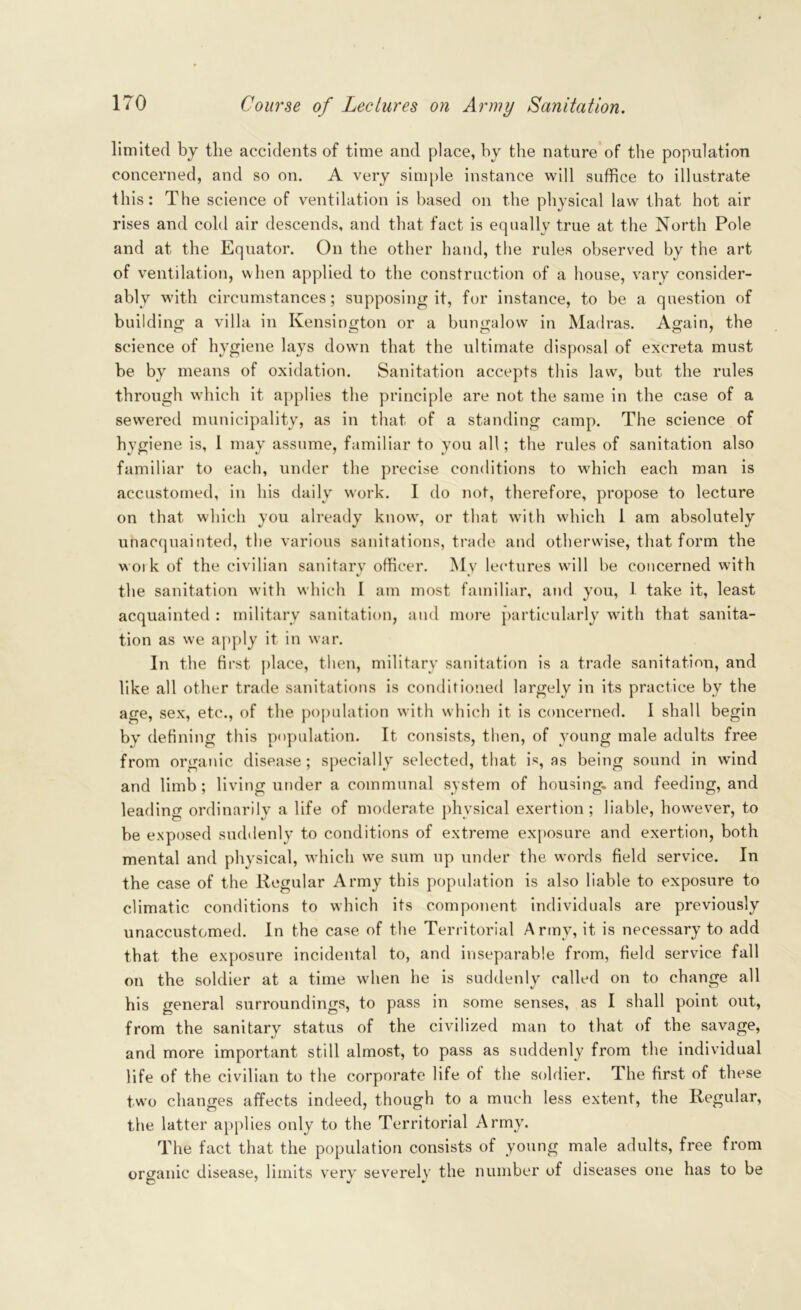 limited by the accidents of time and place, by the nature of the population concerned, and so on. A very simple instance will suffice to illustrate this: The science of ventilation is based on the physical law that hot air rises and cold air descends, and that fact is equally true at the North Pole and at the Equator. On the other hand, the rules observed by the art of ventilation, when applied to the construction of a house, vary consider- ably with circumstances; supposing it, for instance, to be a question of building a villa in Kensington or a bungalow in Madras. Again, the science of hygiene lays down that the ultimate disposal of excreta must be by means of oxidation. Sanitation accepts this law, but the rules through which it applies the principle are not the same in the case of a sewered municipality, as in that of a standing camp. The science of hygiene is, 1 may assume, familiar to you all; the rules of sanitation also familiar to each, under the precise conditions to which each man is accustomed, in his daily work. I do not, therefore, propose to lecture on that which you already know, or that with which 1 am absolutely unacquainted, the various sanitations, trade and otherwise, that form the woik of the civilian sanitarv officer. Mv lectures will be concerned with %/ • the sanitation with which I am most familiar, and you, 1 take it, least acquainted : military sanitation, and more particularly with that sanita- tion as we apply it in war. In the first place, then, military sanitation is a trade sanitation, and like all other trade sanitations is conditioned largely in its practice by the age, sex, etc., of the population with which it is concerned. I shall begin by defining this population. It consists, then, of young male adults free from organic disease; specially selected, that is, as being sound in wind and limb; living under a communal system of housing, and feeding, and leading ordinarily a life of moderate physical exertion; liable, however, to be exposed suddenly to conditions of extreme exposure and exertion, both mental and physical, which we sum up under the words field service. In the case of the Regular Army this population is also liable to exposure to climatic conditions to which its component individuals are previously unaccustomed. In the case of the Territorial Army, it is necessary to add that the exposure incidental to, and inseparable from, field service fall on the soldier at a time when he is suddenly called on to change all his general surroundings, to pass in some senses, as I shall point out, from the sanitary status of the civilized man to that of the savage, and more important still almost, to pass as suddenly from the individual life of the civilian to the corporate life of the soldier. The first of these two changes affects indeed, though to a much less extent, the Regular, the latter applies only to the Territorial Army. The fact that the population consists of young male adults, free from organic disease, limits very severely the number of diseases one has to be