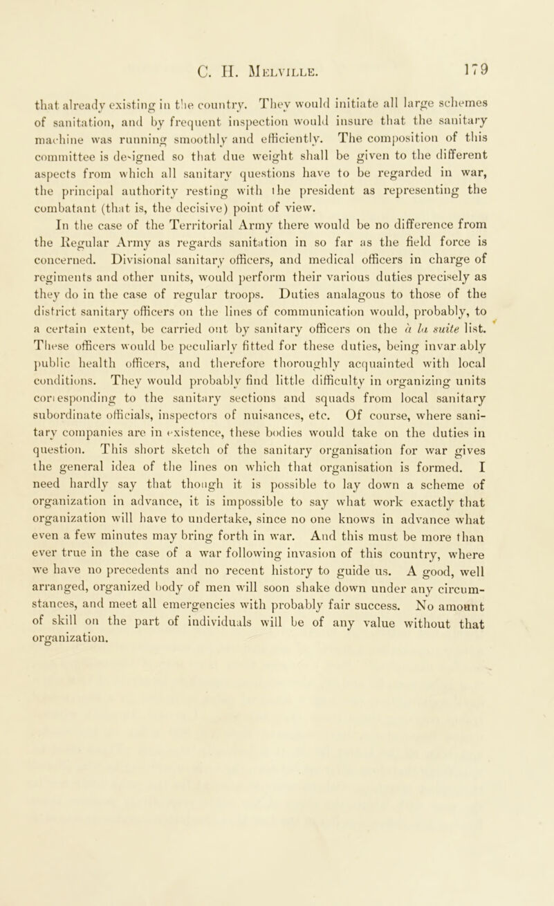 that already existing in the country. They would initiate all large schemes of sanitation, and by frequent inspection would insure that the sanitary machine was running smoothly and efficiently. The composition of this committee is designed so that due weight shall be given to the different aspects from which all sanitary questions have to be regarded in war, the principal authority resting with lhe president as representing the combatant (that is, the decisive) point of view. In tl le case of the Territorial Army there would be no difference from the Itegular Army as regards sanitation in so far as the field force is concerned. Divisional sanitary officers, and medical officers in charge of regiments and other units, would perform their various duties precisely as they do in the case of regular troops. Duties analagous to those of the district sanitary officers on the lines of communication would, probably, to a certain extent, be carried out by sanitary officers on the a la suite list. Tl iese officers would be peculiarly fitted for these duties, being invar ably public health officers, and therefore thoroughly acquainted with local conditions. They would probably find little difficulty in organizing units cori esponding to the sanitary sections and squads from local sanitary subordinate officials, inspectors of nuisances, etc. Of course, where sani- tary companies are in existence, these bodies would take on the duties in question. This short sketch of the sanitary organisation for war gives the general idea of the lines on which that organisation is formed. I need hardly say that though it is possible to lay down a scheme of organization in advance, it is impossible to say what work exactly that organization will have to undertake, since no one knows in advance what even a few minutes may bring forth in war. And this must be more than ever true in the case of a war following invasion of this country, where we have no precedents and no recent history to guide us. A good, well arranged, organized body of men will soon shake down under any circum- stances, and meet all emergencies with probably fair success. No amount of skill on the part of individuals will be of any value without that organization. O