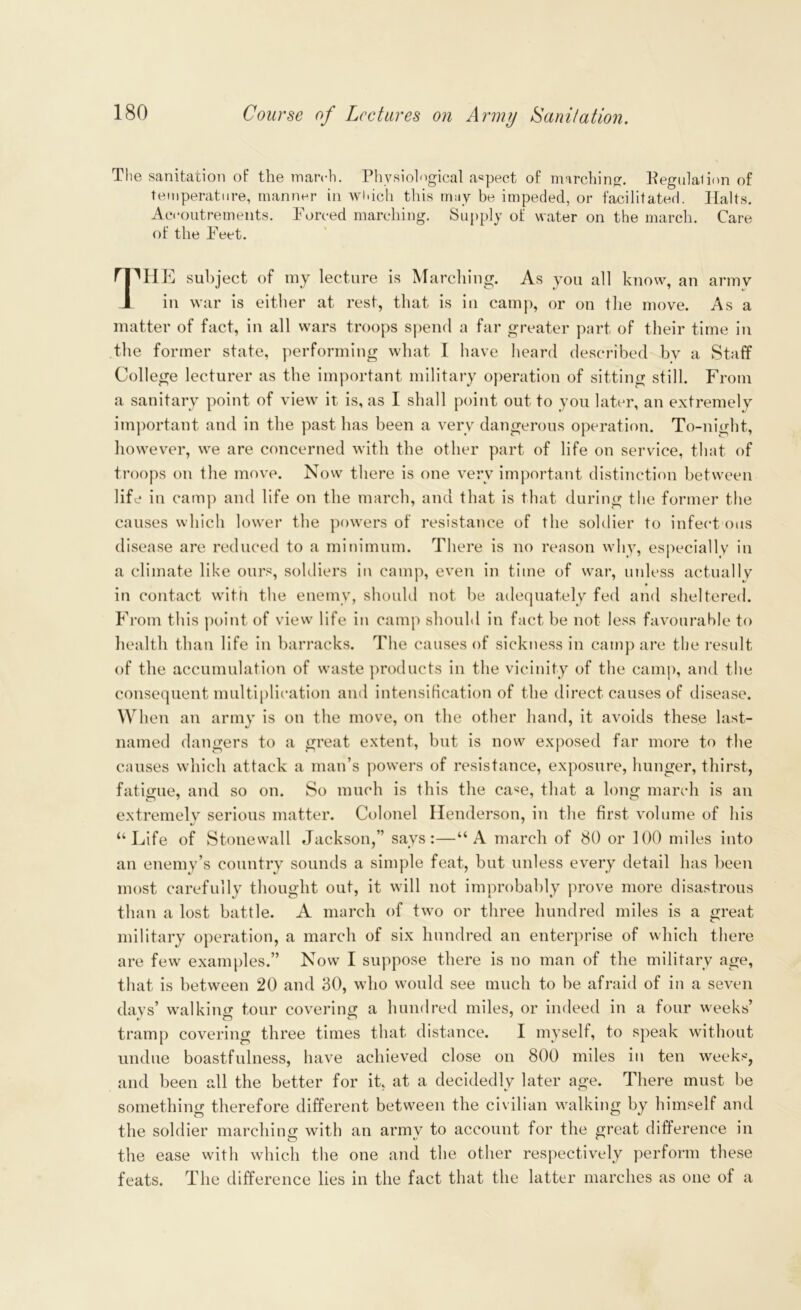 The sanitation of the march. Physiological aspect of marching. Eegulalion of temperature, manner in which this may be impeded, or facilitated. Halts. Accoutrements. Forced marching. Supply of water on the march. Care of the Feet. ''HE subject of my lecture is Marching. As you all know, an army A in war is either at rest, that is in camp, or on the move. As a matter of fact, in all wars troops spend a far greater part of their time in the former state, performing what I have heard described bv a Staff College lecturer as the important military operation of sitting still. From a sanitary point of view it is, as I shall point out to you later, an extremely important and in the past has been a very dangerous operation. To-night, however, we are concerned with the other part of life on service, that of troops on the move. Now there is one very important distinction between life in camp and life on the march, and that is that during the former the causes which lower the powers of resistance of the soldier to infect ous disease are reduced to a minimum. There is no reason why, especially in a climate like ours, soldiers in camp, even in time of war, unless actually in contact with the enemy, should not be adequately fed and sheltered. From this point of view life in camp should in fact be not less favourable to health than life in barracks. The causes of sickness in camp are the result of the accumulation of waste products in the vicinity of the camp, and the consequent multiplication and intensification of the direct causes of disease. When an army is on the move, on the other hand, it avoids these last- named dangers to a great extent, but is now exposed far more to the causes which attack a man’s powers of resistance, exposure, hunger, thirst, fatigue, and so on. So much is this the case, that a long march is an extremely serious matter. Colonel Henderson, in the first volume of his “Life of Stonewall Jackson,” says:—“A march of 80 or 100 miles into an enemy’s country sounds a simple feat, but unless every detail has been most carefully thought out, it will not improbably prove more disastrous than a lost battle. A march of two or three hundred miles is a great military operation, a march of six hundred an enterprise of which there are few examples.” Now I suppose there is no man of the military age, that is between 20 and 30, who would see much to be afraid of in a seven days’ walking tour covering a hundred miles, or indeed in a four weeks’ tramp covering three times that distance. I myself, to speak without undue boastfulness, have achieved close on 800 miles in ten weeks, and been all the better for it, at a decidedly later age. There must be something therefore different between the civilian walking by himself and the soldier marching with an army to account for the great difference in the ease with which the one and the other respectively perform these feats. The difference lies in the fact that the latter marches as one of a