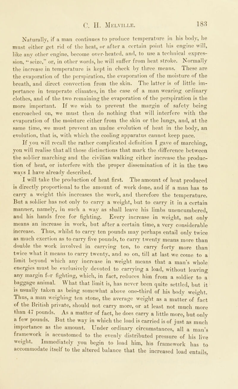 Naturally, if a man continues to produce temperature in his body, he must either get rid of the heat, or after a certain point his engine will, like anv other engine, become over-heated, and, to use a technical expres- sion, “seize,” or, in other words, he will suffer from heat stroke. Normally the increase in temperature is kept in check by three means. These are the evaporation of the perspiration, the evaporation of the moisture of the breath, and direct convection from the skin. The latter is of little im- portance in temperate climates, in the case of a man wearing ordinary clothes, and of the two remaining the evaporation of the perspiration is the more important. If we wish to prevent the margin of safety being encroached on, we must then do nothing that will interfere with the evaporation of the moisture either from the skin or the lungs, and, at the same time, we must prevent an undue evolution of heat in the body, an evolution, that is, with which the cooling apparatus cannot keep pace. If you will recall the rather complicated definition I gave of marching, you will realise that all those distinctions that mark the difference between the soldier marching and the civilian walking either increase the produc- tion of heat, or interfere with the proper dissemination of it in the two ways I have already described. I will take the production of heat first. The amount of heat produced is directly proportional to the amount of work done, and if a man has to carry a weight this increases the work, and therefore the temperature. But a soldier has not only to carry a weight, but to carry it in a certain manner, namely, in such a way as shall leave his limbs unencumbered, and his hands free for fighting. Every increase in weight, not only means an increase in work, but after a certain time, a very considerable increase. Thus, whilst to carry ten pounds may perhaps entail only twice as much exertion as to carry five pounds, to carry twenty means more than double the work involved in carrying ten, to carry forty more than twice what it means to carry twenty, and so on, till at last we come to a limit beyond which any increase in weight means that a man’s whole energies must be exclusively devoted to carrying a load, without leaving any margin for fighting, which, in fact, reduces him from a soldier to a baggage animal. What that limit is, has never been quite settled, but it is usually taken as being somewhat above one-third of his body weight. Thus, a man weighing ten stone, the average weight as a matter of fact of the British private, should not carry more, or at least not much more than 4< pounds. As a matter of fact, he does carry a little more, but only a few pounds. But the way in which the load is carried is of just as much importance as the amount. Under ordinary circumstances, all a man’s framework is accustomed to the evenly distributed pressure of his live Immediately you begin to load him, his framework has to weight. accommodate itself to the altered balance that the increased load entails,