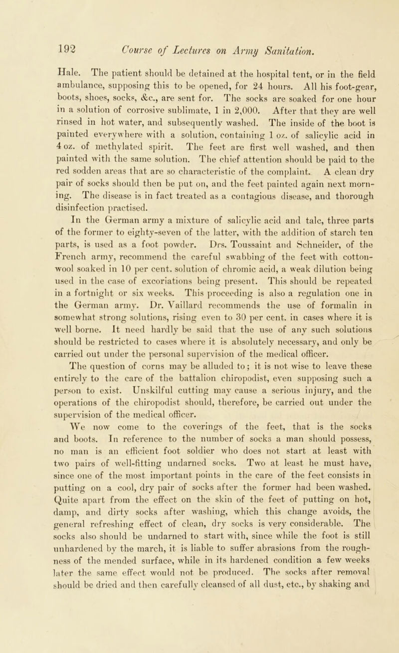 Hale. The patient should be detained at the hospital tent, or in the field ambulance, supposing this to be opened, for 24 hours. All his foot-gear, boots, shoes, socks, &c., are sent for. The socks are soaked for one hour in a solution of corrosive sublimate, 1 in 2,000. After that they are well rinsed in liot water, and subsequently washed. The inside of the boot is painted everywhere with a solution, containing 1 oz. of salicylic acid in 4 oz. of methylated spirit. The feet are first well washed, and then painted with the same solution. The chief attention should be paid to the red sodden areas that are so characteristic of the complaint. A clean dry pair of socks should then be put on, and the feet painted again next morn- ing. The disease is in fact treated as a contagious disease, and thorough disinfection practised. In the German army a mixture of salicylic acid and talc, three parts of the former to eighty-seven of the latter, with the addition of starch ten parts, is used as a foot powder. Drs. Toussaint and Schneider, of the French army, recommend the careful swabbing of the feet with cotton- avooI soaked in 10 per cent, solution of chromic acid, a weak dilution being used in the case of excoriations being present. This should be repeated in a fortnight or six Aveeks. This proceeding is also a regulation one in the German army. Dr. Vaillard recommends the use of formalin in somewhat strong solutions, rising evTen to 30 per cent, in cases where it is well borne. It need hardly be said that the use of any such solutions should be restricted to cases where it is absolutely necessary, and only be carried out under the personal supervision of the medical officer. The question of corns may be alluded to; it is not wise to leave these entirely to the care of the battalion chiropodist, even supposing such a person to exist. Unskilful cutting may cause a serious injury, and the operations of the chiropodist should, therefore, be carried out under the supervision of the medical officer. We now come to the coverings of the feet, that is the socks and boots. In reference to the number of socks a man should possess, no man is an efficient foot soldier who does not start at least with two pairs of Avell-fitting undarned socks. Two at least he must have, since one of the most important points in the care of the feet consists in putting on a cool, dry pair of socks after the former had been Avashed. Quite apart from the effect on the skin of the feet of putting on hot, damp, and dirty socks after washing, which this change avoids, the general refreshing effect of clean, dry socks is very considerable. The socks also should be undarned to start with, since while the foot is still unhardened by the march, it is liable to suffer abrasions from the rough- ness of the mended surface, while in its hardened condition a few weeks later the same effect would not be produced. The socks after removal should be dried and then carefully cleansed of all dust, etc., by shaking and