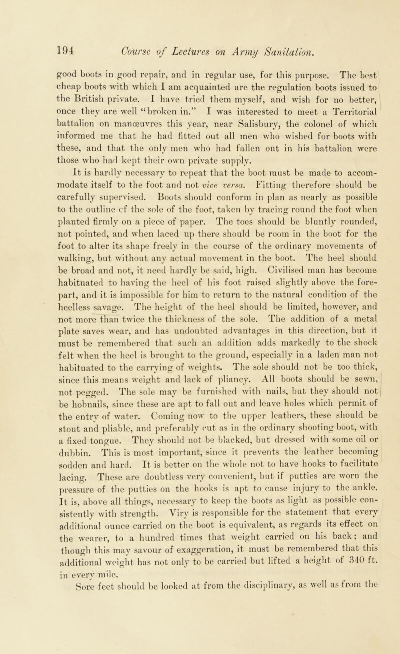 good boots in good repair, and in regular use, for this purpose. The best cheap boots with which I am acquainted are the regulation boots issued to the British private. 1 have tried them myself, and wish for no better, once they are well “broken in.” I was interested to meet a Territorial battalion on manoeuvres this year, near Salisbury, the colonel of which informed me that he had fitted out all men who wished for boots with these, and that the only men who had fallen out in his battalion were those who had kept their own private supply. It is hardly necessary to repeat that the boot must be made to accom- modate itself to the foot and not vice verm. Fitting therefore should be carefully supervised. Boots should conform in plan as nearly as possible to the outline cf the sole of the foot, taken by tracing round the foot when planted firmly on a piece of paper. The toes should be bluntly rounded, not pointed,, and when laced up there should be room in the boot for the foot to alter its shape freely in the course of the ordinary movements of walking, but without any actual movement in the boot. The heel should be broad and not, it need hardly be said, high. Civilised man has become habituated to having the heel of his foot raised slightly above the fore- part, and it is impossible for him to return to the natural condition of the heelless savage. The height of the heel should be limited, however, and not more than twice the thickness of the sole. The addition of a metal plate saves wear, and has undoubted advantages in this direction, but it must be remembered that such an addition adds markedly to the shock felt when the heel is brought to the ground, especially in a laden man not habituated to the carrying of weights. The sole should not be too thick, since this means weight and lack of pliancy. All boots should be sewn, not pegged. The sole may be furnished with nails, but they should not be hobnails, since these are apt to fall out and leave holes which permit of the entrv of water. Coming now to the upper leathers, these should be stout and pliable, and preferably cut as in the ordinary shooting boot, with a fixed tongue. They should not be blacked, but dressed with some oil or dubbin. This is most important, since it prevents the leather becoming sodden and hard. It is better on the whole not to have hooks to facilitate lacing. These are doubtless very convenient, but if putties are worn the pressure of the putties on the hooks is apt to cause injury to the ankle. It is, above all things, necessary to keep the boots as light as possible con- sistently with strength. Viry is responsible for the statement that every additional ounce carried on the boot is equivalent, as regards its effect on the wearer, to a hundred times that weight carried on his back ; and though this may savour of exaggeration, it must be remembered that this additional weight has not only to be carried but lifted a height of 340 ft. in every mile. Sore feet should be looked at from the disciplinary, as well as from the