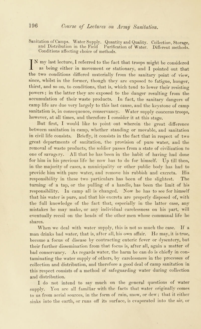 Sanitation of Camps. Water Supply. Quantity and Quality. Collection, Storage, and Distribution in the Field Purification of Water. Different methods. Conditions affecting choice of methods. IN my last lecture, I referred to the fact that troops might be considered as being either in movement or stationary, and I pointed out that the two conditions differed materially from the sanitary point of view, since, whilst in the former, though they are exposed to fatigue, hunger, thirst, and so on, to conditions, that is, which tend to lower their resisting powers ; in the latter they are exposed to the danger resulting from the accumulation of their waste products. In fact, the sanitary dangers of camp life are due very largely to this last cause, and the keystone of camp sanitation is, in consequence, conservancy. Water supply concerns troops, however, at all times, and therefore I consider it at this stage. But first, I would like to point out wherein the great difference between sanitation in camp, whether standing or movable, and sanitation in civil life consists. Briefly, it consists in the fact that in respect of two great departments of sanitation, the provision of pure water, and the removal of waste products, the soldier passes from a state of civilization to one of savagery. All that he has been in the habit of having had done for him in his previous life he now has to do for himself. Up till then, in the majority of cases, a municipality or other public body has had to provide him with pure water, and remove his rubbish and excreta. His responsibility in these two particulars has been of the slightest. The turning of a tap, or the pulling of a handle, has been the limit of his responsibility. In camp all is changed. Now he has to see for himself that his water is pure, and that his excreta are properly disposed of, with the full knowledge of the fact that, especially in the latter case, any mistakes he may make, or any individual carelessness on his part, will eventually recoil on the heads of the other men whose communal life he shares. When we deal with water supply, this is not so much the case. If a man drinks bad water, that is, after all, his own affair. He may, it is true, become a focus of disease by contracting enteric fever or dysentery, but their further dissemination from that focus is, after all, again a matter of bad conservancy. As regards water, the harm he can do is chiefly in con- taminating the water supply of others, by carelessness in the processes of collection and distribution, and therefore a good deal of camp sanitation in this respect consists of a method of safeguarding water during collection and distribution. I do not intend to say much on the general questions of water supply. You are all familiar with the facts that water originally comes to us from aerial sources, in the form of rain, snow, or dew; that it either sinks into the earth, or runs off its surface, is evaporated into the air, or