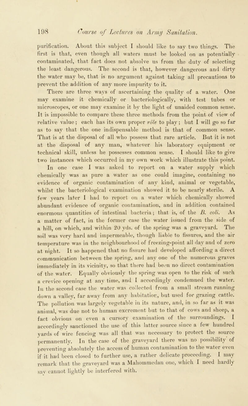purification. About this subject I should like to say two things. The first is that, even though all waters must be looked on as potentially contaminated, that fact does not absolve us from the duty of selecting the least dangerous. The second is that, however dangerous and dirty the water may be, that is no argument against taking all precautions to prevent the addition of any more impurity to it. There are three ways of ascertaining the quality of a water. One may examine it chemically or bacteriologically, with test tubes or microscopes, or one may examine it by the light of unaided common sense. It is impossible to compare these three methods from the point of view of relative value; each has its own proper role to play; but I will go so far as to say that the one indispensable method is that of common sense. That is at the disposal of all who possess that rare article. But it is not at the disposal of any man, whatever his laboratory equipment or technical skill, unless he possesses common sense. I should like to give two instances which occurred in my own work which illustrate this point. In one case I was asked to report on a water supply which chemically was as pure a water as one could imagine, containing no evidence of organic contamination of any kind, animal or vegetable, whilst the bacteriological examination showed it to be nearly sterile. A few years later I had to report on a water which chemically showed abundant evidence of organic contamination, and in addition contained enormous quantities of intestinal bacteria; that is, of the B. coli. As a matter of fact, in the former case the water issued from the side of a hill, on which, and within 20 yds. of the spring was a graveyard. The soil was very hard and impermeable, though liable to fissures, and the air temperature was in the neighbourhood of freezing-point all day and of zero at night. It so happened that no fissure had developed affording a direct communication between the spring, and any one of the numerous graves immediately in its vicinity, so that there had been no direct contamination of the water. Equally obviously the spring was open to the risk of such a crevice opening at any time, and I accordingly condemned the water. In the second case the water was collected from a small stream running down a valley, far away from any habitation, but used for grazing cattle. The pollution was largely vegetable in its nature, and, in so far as it was animal, was due not to human excrement but to that of cows and sheep, a fact obvious on even a cursory examination of the surroundings. I accordingly sanctioned the use of this latter source since a few hundred yards of wire fencing was all that was necessary to protect the source permanently. In the case of the graveyard there was no possibility of preventing absolutely the access of human contamination to the water even if it had been closed to further use, a rather delicate proceeding. I may remark that the graveyard was a Mahommedan one, which I need hardly sav cannot lightly be interfered with.