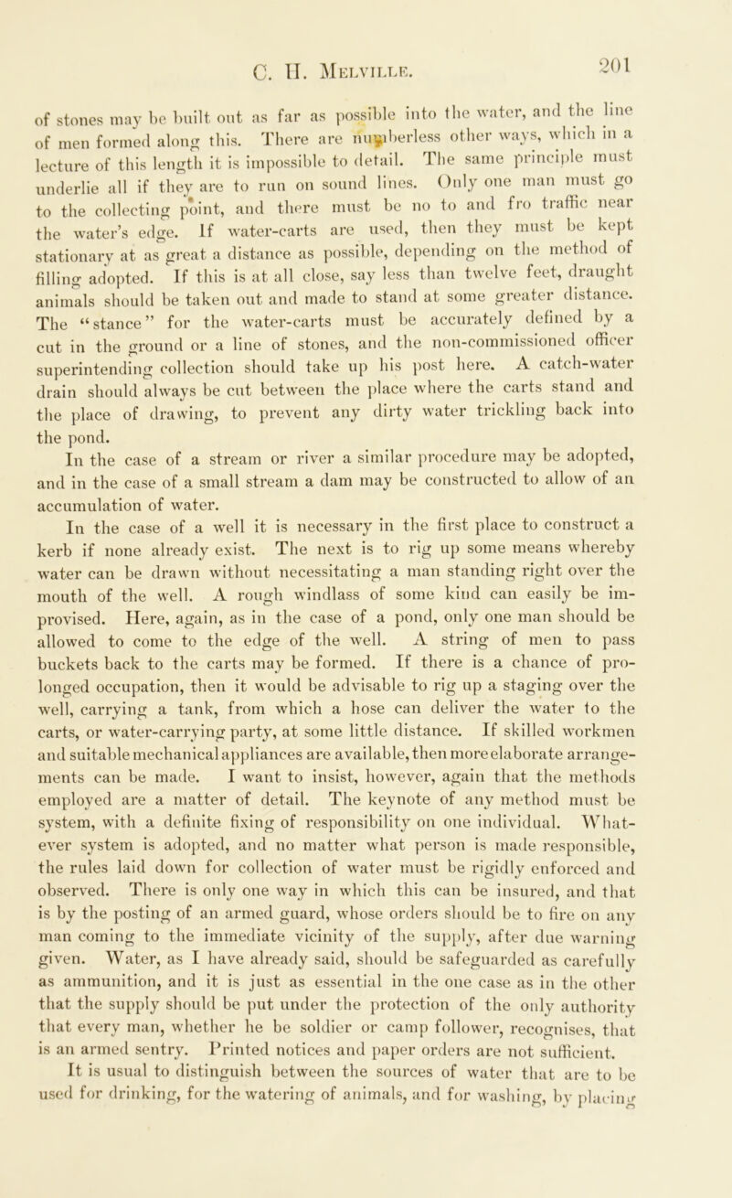 of stones may be built out as far as possible into the water, and the line of men formed along this. There are numberless other ways, which m a lecture of this length it is impossible to detail. The same principle must underlie all if they are to run on sound lines. Only one man must go to the collecting point, and there must be no to and fro traffic near the water’s edge. If water-carts are used, then they must be kept stationary at as great, a distance as possible, depending on the method of filling adopted. If this is at all close, say less than twelve feet, draught animals should be taken out and made to stand at some greater distance. The “stance” for the water-carts must be accurately defined by a cut in the ground or a line of stones, and the non-commissioned officei superintending collection should take up his post here. A catch-watei drain should always be cut between the place where the carts stand and the place of drawing, to prevent any dirty water trickling back into the pond. In the case of a stream or river a similar procedure may be adopted, and in the case of a small stream a dam may be constructed to allow of an accumulation of water. In the case of a well it is necessary in the first place to construct a kerb if none already exist. The next is to rig up some means whereby water can be drawn without necessitating a man standing right over the mouth of the well. A rough windlass of some kind can easily be im- provised. Here, again, as in the case of a pond, only one man should be allowed to come to the edge of the well. A string of men to pass buckets back to the carts may be formed. If there is a chance of pro- longed occupation, then it would be advisable to rig up a staging over the well, carrying a tank, from which a hose can deliver the water to the carts, or water-carrying party, at some little distance. If skilled workmen and suitable mechanical appliances are available, then more elaborate arrange- ments can be made. I want to insist, however, again that the methods employed are a matter of detail. The keynote of any method must be system, with a definite fixing of responsibility on one individual. What- ever system is adopted, and no matter what person is made responsible, the rules laid down for collection of water must be rigidly enforced and observed. There is only one way in which this can be insured, and that is by the posting of an armed guard, whose orders should be to fire on any man coming to the immediate vicinity of the supply, after due warning given. Water, as I have already said, should be safeguarded as carefully as ammunition, and it is just as essential in the one case as in the other that the supply should be put under the protection of the only authority that every man, whether he be soldier or camp follower, recognises, that is an armed sentry. Printed notices and paper orders are not sufficient. It is usual to distinguish between the sources of water that are to be used for drinking, for the watering of animals, and for washing, by placing