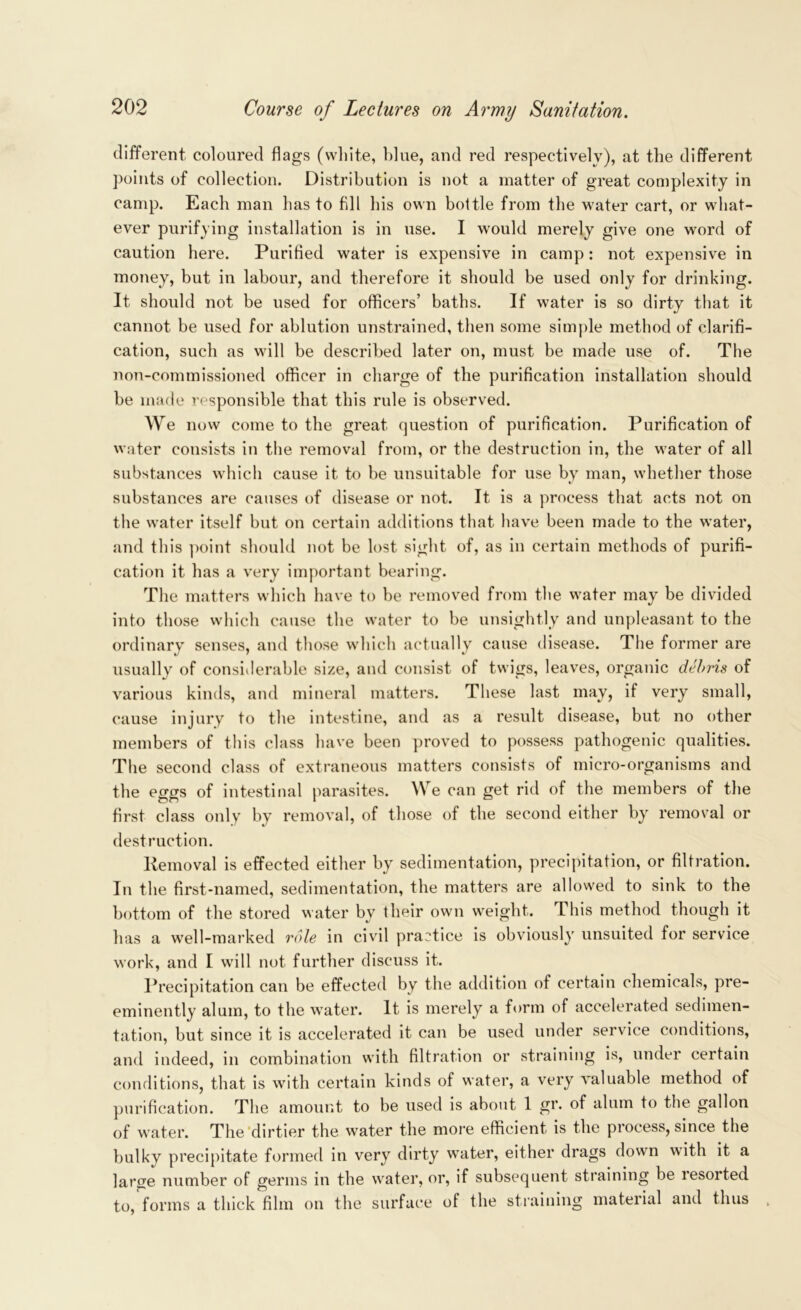 different coloured flags (white, blue, and red respectively), at the different points of collection. Distribution is not a matter of great complexity in camp. Each man has to fill his own bottle from the water cart, or what- ever purifying installation is in use. I would merely give one word of caution here. Purified water is expensive in camp: not expensive in money, but in labour, and therefore it should be used only for drinking. It should not be used for officers’ baths. If water is so dirty that it cannot be used for ablution unstrained, then some simple method of clarifi- cation, such as will be described later on, must be made use of. The non-commissioned officer in charge of the purification installation should be made responsible that this rule is observed. We now come to the great question of purification. Purification of water consists in the removal from, or the destruction in, the water of all substances which cause it to be unsuitable for use by man, whether those substances are causes of disease or not. It is a process that acts not on the water itself but on certain additions that have been made to the water, and this point should not be lost sight of, as in certain methods of purifi- cation it has a very important bearing. The matters which have to be removed from the water may be divided into those which cause the water to be unsightly and unpleasant to the ordinary senses, and those which actually cause disease. The former are usually of considerable size, and consist of twigs, leaves, organic debris of various kinds, and mineral matters. These last may, if very small, cause injury to the intestine, and as a result disease, but no other members of this class have been proved to possess pathogenic qualities. The second class of extraneous matters consists of micro-organisms and the eggs of intestinal parasites. We can get rid of the members of the first class only by removal, of those of the second either by removal or destruction. liemoval is effected either by sedimentation, precipitation, or filtration. In the first-named, sedimentation, the matters are allowed to sink to the bottom of the stored water by their own weight. This method though it has a well-marked role in civil practice is obviously unsuited for service work, and I will not further discuss it. Precipitation can be effected by the addition of certain chemicals, pre- eminently alum, to the water. It is merely a form of accelerated sedimen- tation, but since it is accelerated it can be used under service conditions, and indeed, in combination with filtration or straining is, under certain conditions, that is with certain kinds of water, a very valuable method of purification. The amount to be used is about 1 gr. of alum to the gallon of water. The dirtier the water the more efficient is the process, since the bulky precipitate formed in very dirty water, either drags down with it a large number of germs in the water, or, if subsequent straining be resorted to, forms a thick film on the surface of the straining material and thus ,