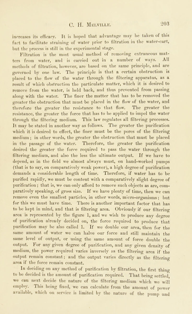 increases its efficacy. It is hoped that advantage may be taken of this fact to facilitate straining of water prior to filtration in the water-cart, but the process is still in the experimental stage. Filtration is the most usual method of removing extraneous mat- ters from water, and is carried out in a number of ways. All methods of filtration, however, are based on the same principle, and are governed by one law. The principle is that a certain obstruction is placed to the flow of the water through the filtering apparatus, as a result of which obstruction the particulate matter, which it is desired to remove from the water, is held back, and thus prevented from passing along with the water. The finer the matter that has to be removed the o greater the obstruction that must be placed in the flow of the water, and therefore the greater the resistance to that flow. The greater the resistance, the greater the force that has to be applied to impel the water through the filtering medium. This law regulates all filtering processes. It may be stated in another way as follows. The greater the purification which it is desired to effect, the finer must be the pores of the filtering medium ; in other words, the greater the obstruction that must be placed in the passage of the water. Therefore, the greater the purification desired the greater the force required to pass the water through the filtering medium, and also the less the ultimate output. If we have to depend, as in the field we almost always must, on hand-worked pumps (that is to say, on comparatively weak power), a high degree of purification demands a considerable length of time. Therefore, if water has to be purified rapidly, we must be content with a comparatively slight degree of purification; that is, we can only afford to remove such objects as are, com- paratively speaking, of gross size. If we have plenty of time, then we can remove even the smallest particles, in other wmrds, micro-organisms; but for this we must have time. There is another important factor that has to be kept in mind, and that is filtering area. Obviously if our filtering area is represented by the figure 1, and we wish to produce any degree of purification already decided on, the force required to produce that purification may be also called 1. If we double our area, then for the same amount of water we can halve our force and still maintain the same level of output, or using the same amount of force double the output. For any given degree of purification, and any given density of medium, the power required varies inversely as the filtering area if the output remain constant; and the output varies directly as the filtering area if the force remain constant. In deciding on any method of purification by filtration, the first thing to be decided is the amount of purification required. That being settled we can next decide the nature of the filtering medium which we wall employ. This being fixed, we can calculate from the amount of power available, which on service is limited by the nature of the pump and