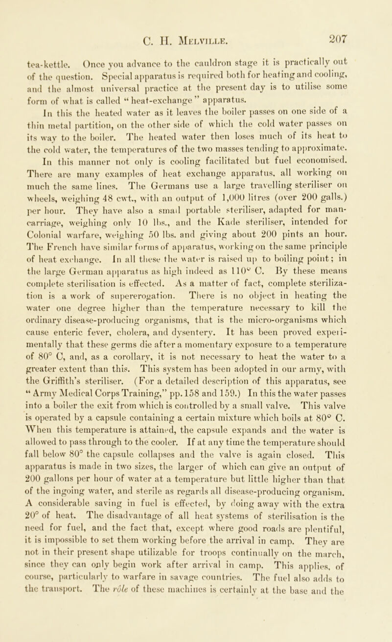 tea-kettle. Once you advance to the cauldron stage it is practically out of the question. Special apparatus is required both for heating and cooling, and the almost universal practice at the present day is to utilise some form of what is called “heat-exchange” apparatus. In this the heated water as it leaves the boiler passes on one side of a thin metal partition, on the other side of which the cold water passes on its way to the boiler. The heated water then loses much of its heat to the cold water, the temperatures of the two masses tending to approximate. In this manner not only is cooling facilitated but fuel economised. There are many examples of heat exchange apparatus, all working on much the same lines. The Germans use a large travelling steriliser on wheels, weighing 48 cwt., with an output of 1,000 litres (over 200 galls.) per hour. They have also a small portable steriliser, adapted for man- carriage, weighing onlv 10 lbs., and the Kade steriliser, intended for Colonial warfare, weighing 50 lbs. and giving about 200 pints an hour, d'he French have similar forms of apparatus, working on the same principle of heat exchange. In all these the water is raised up to boiling point; in the large German apparatus as high indeed as 110'“' C. lly these means complete sterilisation is effected. As a matter of fact, complete steriliza- tion is a work of supererogation. There is no object in heating the water one degree higher than the temperature necessary to kill the ordinary disease-producing organisms, that is the micro-organisms which cause enteric fever, cholera, and dysentery. It has been proved expeii- mentally that these germs die after a momentary exposure to a temperature of 80° C, and, as a corollary, it is not necessary to heat the water to a greater extent than this. This system has been adopted in our army, with the Griffith’s steriliser. (For a detailed description of this apparatus, see “ Army Medical Corps Training,” pp. 158 and 159.) In this the water passes into a boiler the exit from which is controlled by a small valve. This valve is operated by a capsule containing a certain mixture which boils at 80° C. When this temperature is attained, the capsule expands and the water is allowed to pass through to the cooler. If at any time the temperature should fall below 80° the capsule collapses and the valve is again closed. This apparatus is made in two sizes, the larger of which can give an output of 200 gallons per hour of water at a temperature but little higher than that of the ingoing water, and sterile as regards all disease-producing organism. A considerable saving in fuel is effected, by doing away with the extra 20° of heat. The disadvantage of all heat systems of sterilisation is the need for fuel, and the fact that, except where good roads are plentiful, it is impossible to set them working before the arrival in camp. They are not in their present shape utilizable for troops continually on the march, since they can only begin work after arrival in camp. This applies, of course, particularly to warfare in savage countries. The fuel also adds to the transport. The rule of these machines is certainly at the base and the