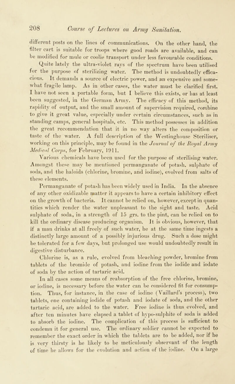 different posts on the lines of communications. On the other hand, the hlter cart is suitable for troops where good roads are available, and can be modified for mule or coolie transport under less favourable conditions. Quite lately the ultra-violet rays of the spectrum have been utilised for the purpose of sterilizing water. The method is undoubtedly effica- cious. It demands a source of electric power, and an expensive and some- what fragile lamp. As in other cases, the water must be clarified first. I have not seen a portable form, but I believe this exists, or has at least been suggested, in the German Army. The efficacy of this method, its rapidity of output, and the small amount of supervision required, combine to give it great value, especially under certain circumstances, such as in standing camps, general hospitals, etc. This method possesses in addition the great recommendation that it in no way alters the composition or taste of the water. A full description of the Westinghouse Steriliser, working on this principle, may be found in the Journal of the Royal Army Medical Corps, for February, 1911. Various chemicals have been used for the purpose of sterilising water. Amongst these may be mentioned permanganate of potash, sulphate of soda, and the haloids (chlorine, bromine, and iodine), evolved from salts of these elements. Permanganate of potash has been widely used in India. In the absence of any other oxidizable matter it appears to have a certain inhibitory effect on the growth of bacteria. It cannot be relied on, however, except in quan- tities which render the water unpleasant to the sight and taste. Acid sulphate of soda, in a strength of 15 grs. to the pint, can be relied on to kill the ordinary disease producing organism. It is obvious, however, that if a man drinks at all freely of such water, he at the same time ingests a distinctly large amount of a possibly injurious drug. Such a dose might be tolerated for a few days, but prolonged use would undoubtedly result in digestive disturbance. Chlorine is, as a rule, evolved from bleaching powder, bromine from tablets of the bromide of potash, and iodine from the iodide and iodate of soda by the action of tartaric acid. In all cases some means of reabsorption of the free chlorine, bromine, or iodine, is necessary before the water can be considered fit for consump- tion. Thus, for instance, in the case of iodine (Vaillard’s process), two tablets, one containing iodide of potash and iodate of soda, and the other tartaric acid, are added to the water. Free iodine is thus evolved, and after ten minutes have elapsed a tablet of hypo-sulphite of soda is added to absorb the iodine. The complication of this process is sufficient to condemn it for general use. The ordinary soldier cannot be expected to remember the exact order in which the tablets are to be added, nor if he is very thirsty is he likely to be meticulously observant of the length of time he allows for the evolution and action of the iodine. On a large