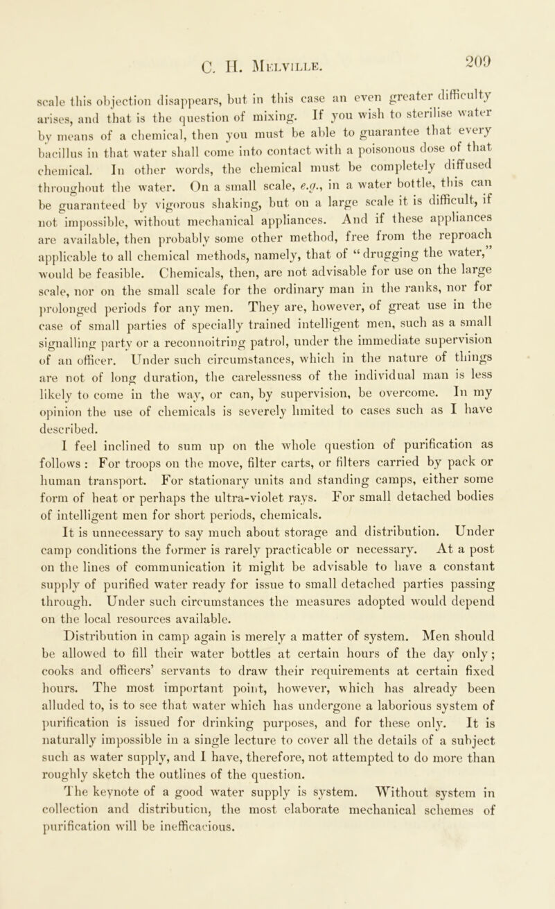 scale this objection disappears, but in this case an even greater difficulty arises, and that is the question of mixing. If you wish to sterilise water by means of a chemical, then you must be able to guarantee that e\eiy bacillus in that water shall come into contact with a poisonous dose of that chemical. In other words, the chemical must be completely diffused throughout the water. On a small scale, c.g., in a water bottle, this can be guaranteed by vigorous shaking, but on a large scale it is difficult, if not impossible, without mechanical appliances. And if these appliances are available, then probably some other method, free from the leproach applicable to all chemical methods, namely, that of “drugging the water, would be feasible. Chemicals, then, are not advisable for use on the large scale, nor on the small scale for the ordinary man in the ranks, nor for prolonged periods for any men. They are, however, of great use in the case of small parties of specially trained intelligent men, such as a small signalling party or a reconnoitring patrol, under the immediate supervision of an officer. Under such circumstances, which in the nature of things are not of long duration, the carelessness of the individual man is less likely to come in the way, or can, by supervision, be overcome. In my opinion the use of chemicals is severely limited to cases such as I have described. I feel inclined to sum up on the whole question of purification as follows : For troops on the move, filter carts, or filters carried by pack or human transport. For stationary units and standing camps, either some form of heat or perhaps the ultra-violet rays. For small detached bodies of intelligent men for short periods, chemicals. It is unnecessary to say much about storage and distribution. Under camp conditions the former is rarely practicable or necessary. At a post on the lines of communication it might be advisable to have a constant supply of purified water ready for issue to small detached parties passing through. Under such circumstances the measures adopted wrould depend on the local resources available. Distribution in camp again is merely a matter of system. Men should be allowed to fill their water bottles at certain hours of the day only; cooks and officers’ servants to draw their requirements at certain fixed hours. The most important point, however, which has already been alluded to, is to see that water which has undergone a laborious system of purification is issued for drinking purposes, and for these only. It is naturally impossible in a single lecture to cover all the details of a subject such as water supply, and I have, therefore, not attempted to do more than roughly sketch the outlines of the question. The keynote of a good water supply is system. Without system in collection and distribution, the most elaborate mechanical schemes of purification will be inefficacious.