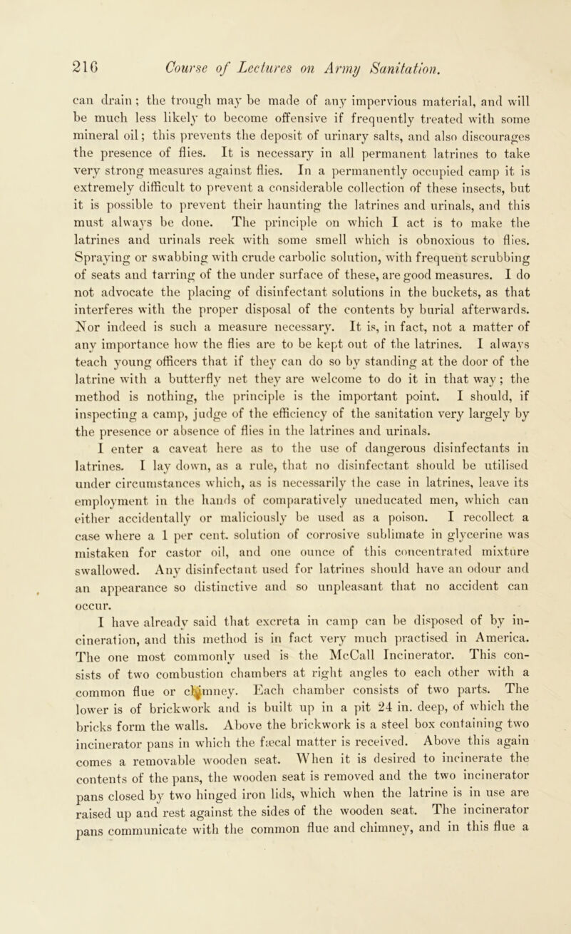can drain ; the trough may be made of any impervious material, and will be much less likely to become offensive if frequently treated with some mineral oil; this prevents the deposit of urinary salts, and also discourages the presence of flies. It is necessary in all permanent latrines to take very strong measures against flies. In a permanently occupied camp it is extremely difficult to prevent a considerable collection of these insects, but it is possible to prevent their haunting the latrines and urinals, and this must always be done. The principle on which I act is to make the latrines and urinals reek with some smell which is obnoxious to flies. Spraying or swabbing with crude carbolic solution, with frequent scrubbing of seats and tarring of the under surface of these, are good measures. I do not advocate the placing of disinfectant solutions in the buckets, as that interferes with the proper disposal of the contents by burial afterwards. Nor indeed is such a measure necessary. It is, in fact, not a matter of any importance how the flies are to be kept out of the latrines. I always teach young officers that if they can do so by standing at the door of the latrine with a butterfly net they are welcome to do it in that way; the method is nothing, the principle is the important point. I should, if inspecting a camp, judge of the efficiency of the sanitation very largely by the presence or absence of flies in the latrines and urinals. I enter a caveat here as to the use of dangerous disinfectants in latrines. I lay down, as a rule, that no disinfectant should be utilised under circumstances which, as is necessarily the case in latrines, leave its employment in the hands of comparatively uneducated men, which can either accidentally or maliciously be used as a poison. I recollect a case where a 1 per cent, solution of corrosive sublimate in glycerine was mistaken for castor oil, and one ounce of this concentrated mixture swallowed. Any disinfectant used for latrines should have an odour and an appearance so distinctive and so unpleasant that no accident can occur. I have already said that excreta in camp can be disposed of by in- cineration, and this method is in fact very much practised in America. The one most commonly used is the McCall Incinerator. This con- sists of two combustion chambers at right angles to each other with a common flue or chimney. Each chamber consists of two parts. The lower is of brickwork and is built up in a pit 24 in. deep, of which the bricks form the walls. Above the brickwork is a steel box containing two incinerator pans in which the fyecal matter is received. Above this again comes a removable wooden seat. When it is desired to incinerate the contents of the pans, the wooden seat is removed and the two incinerator pans closed by two hinged iron lids, which when the latrine is in use are raised up and rest against the sides of the wooden seat. The incinerator pans communicate with the common flue and chimney, and in this flue a