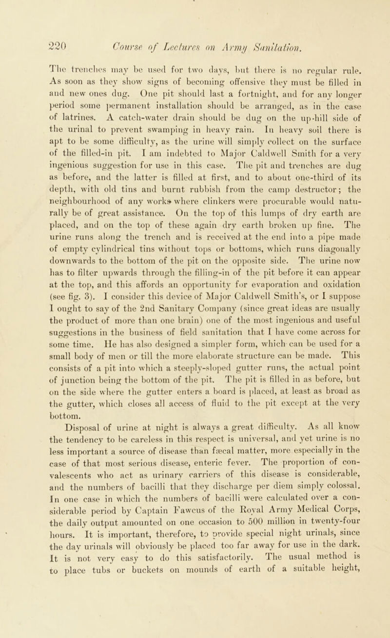 The trenches may he used for two days, but there is no regular rule. As soon as they show signs of becoming offensive they must be tilled in and new ones dug. One pit should last a fortnight, and for any longer period some permanent installation should be arranged, as in the case of latrines. A catch-water drain should be dug on the up dull side of the urinal to prevent swamping in heavy rain. In heavy soil there is apt to be some difficulty, as the urine will simply collect on the surface of the filled -in pit. I am indebted to Major Caldwell Smith for a very ingenious suggestion for use in this case. The pit and trenches are dug as before, and the latter is filled at first, and to about one-third of its depth, with old tins and burnt rubbish from the camp destructor; the neighbourhood of any works where clinkers were procurable would natu- rally be of great assistance. On the top of this lumps of dry earth are placed, and on the top of these again dry earth broken up fine. The urine runs along the trench and is received at the end into a pipe made of empty cylindrical tins without tops or bottoms, which runs diagonally downwards to the bottom of the pit on the opposite side. The urine now has to filter upwards through the filling-in of the pit before it can appear at the top, and this affords an opportunity for evaporation and oxidation (see fig. 3). I consider this device of Major Caldwell Smith’s, or I suppose I ought to say of the 2nd Sanitary Company (since great ideas are usually the product of more than one brain) one of the most ingenious and useful su^irestions in the business of field sanitation that I have come across for some time. lie has also designed a simpler form, which can be used for a small body of men or till the more elaborate structure can be made. This consists of a pit into which a steeply-sloped gutter runs, the actual point of junction being the bottom of the pit. The pit is filled in as before, but on the side where the gutter enters a board is placed, at least as broad as the gutter, which closes all access of fluid to the pit except at the very bottom. Disposal of urine at night is always a great difficulty. As all know the tendency to be careless in this respect is universal, and yet urine is no less important a source of disease than faecal matter, more especially in the case of that most serious disease, enteric fever. The proportion of con- valescents who act as urinary carriers of this disease is considerable, and the numbers of bacilli that they discharge per diem simply colossal. In one case in which the numbers of bacilli were calculated over a con- siderable period by Captain Faweus of the Royal Army Medical Corps, the daily output amounted on one occasion to 500 million in twenty-four hours. It is important, therefore, to provide special night urinals, since the day urinals will obviously be placed too far away for use in the dark. It is not very easy to do this satisfactorily. The usual method is to place tubs or buckets on mounds of earth of a suitable height,