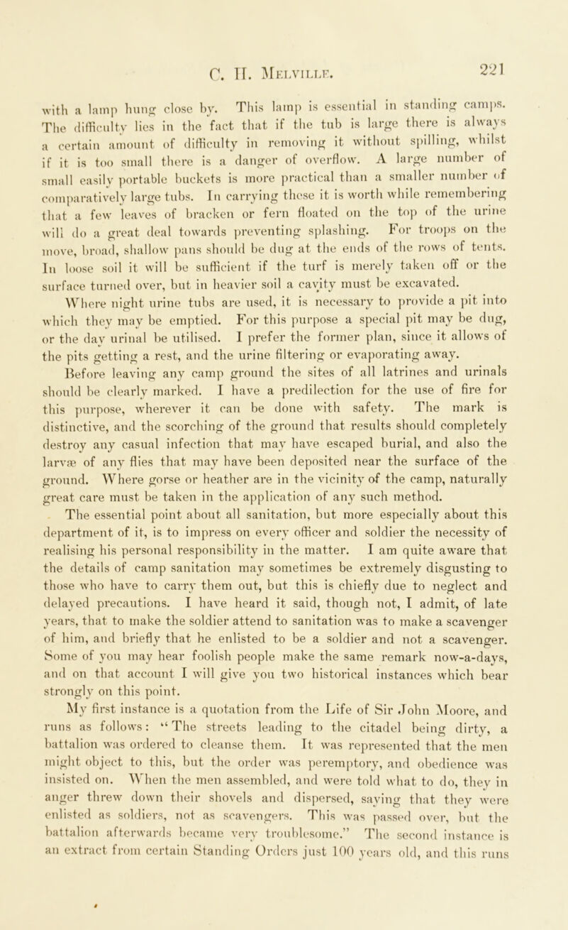with a lamp hung close by. This lamp is essential in standing camps. The difficulty lies in the fact that if the tub is large there is always a certain amount of difficulty in removing it without spilling, whilst if it is too small there is a danger of overflow. A large number of small easily portable buckets is more practical than a smaller number of comparatively large tubs. In carrying these it is worth while remembering that a few leaves of bracken or fern floated on the top of the urine will do a great deal towards preventing splashing. For troops on the move, broad, shallow pans should be dug at the ends of the rows of tents. In loose soil it will be sufficient if the turf is merely taken off or the surface turned over, but in heavier soil a cavity must be excavated. Where night urine tubs are used, it is necessary to provide a pit into which they may be emptied. For this purpose a special pit may be dug, or the day urinal be utilised. I prefer the former plan, since it allows of the pits getting a rest, and the urine filtering or evaporating away. Before leaving any camp ground the sites of all latrines and urinals should be clearly marked. I have a predilection for the use of fire for this purpose, wherever it can be done with safety. The mark is distinctive, and the scorching of the ground that results should completely destroy any casual infection that may have escaped burial, and also the larvae of any flies that may have been deposited near the surface of the ground. Where gorse or heather are in the vicinity of the camp, naturally great care must be taken in the application of any such method. The essential point about all sanitation, but more especially about this department of it, is to impress on every officer and soldier the necessity of realising his personal responsibility in the matter. I am quite aware that the details of camp sanitation may sometimes be extremely disgusting to those who have to carry them out, but this is chiefly due to neglect and delayed precautions. I have heard it said, though not, I admit, of late years, that to make the soldier attend to sanitation was to make a scavenger of him, and briefly that he enlisted to be a soldier and not a scavenger. Some of you may hear foolish people make the same remark now-a-days, and on that account I will give you two historical instances which bear strongly on this point. My first instance is a quotation from the Life of Sir John Moore, and runs as follows: “ The streets leading to the citadel being dirty, a battalion was ordered to cleanse them. It was represented that the men might object to this, but the order was peremptory, and obedience was insisted on. When the men assembled, and were told what to do, they in anger threw down their shovels and dispersed, saying that they were enlisted as soldiers, not as scavengers. This was passed over, but the battalion afterwards became very troublesome.” The second instance is an extract from certain Standing Orders just 100 years old, and this runs i