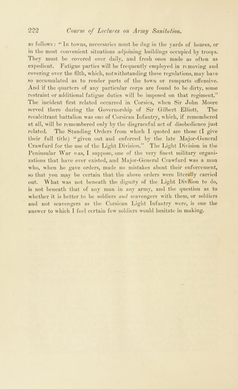 as follows: “In towns, necessaries must be dug in the yards of houses, or in the most convenient situations adjoining buildings occupied by troops. They must be covered over daily, and fresh ones made as often as expedient. Fatigue parties will be frequently employed in removing and covering over the filth, which, notwithstanding these regulations, may have so accumulated as to render parts of the town or ramparts offensive. And if the quarters of any particular corps are found to be dirty, some restraint or additional fatigue duties will be imposed on that regiment.” The incident first related occurred in Corsica, when Sir John Moore served there during the Governorship of Sir Gilbert Elliott. The recalcitrant battalion was one of Corsican Infantry, which, if remembered at all, will be remembered only by the disgraceful act of disobedience just related. The Standing Orders from which I quoted are those (I give their full title) “given out and enforced by the late Major-General Crawfurd for the use of the Light Division.” The Light Division in the Peninsular War was, I suppose, one of the very finest military organi- zations that have ever existed, and Major-General Crawfurd was a man who, when he gave orders, made no mistakes about their enforcement, so that you may be certain that the above orders were literally carried out. What was not beneath the dignity of the Light Division to do, is not beneath that of any man in any army, and the question as to whether it is better to be soldiers and scavengers with them, or soldiers and not scavengers as the Corsican Light Infantry were, is one the answer to which I feel certain few soldiers would hesitate in making.