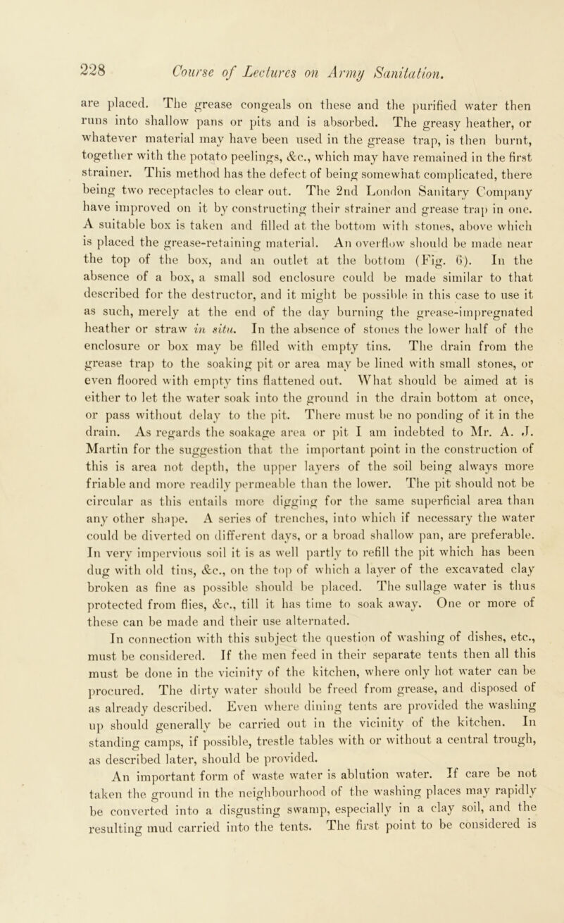 are placed. The grease congeals on these and the purified water then runs into shallow pans or pits and is absorbed. The greasy heather, or whatever material may have been used in the grease trap, is then burnt, together with the potato peelings, &c., which may have remained in the first strainer. This method has the defect of being somewhat complicated, there being two receptacles to clear out. The 2nd London Sanitary Company have improved on it by constructing their strainer and grease trap in one. A suitable box is taken and filled at the bottom with stones, above which is placed the grease-retaining material. An overflow should be made near the top of the box, and an outlet at the bottom (Fig. 6). In the absence of a box, a small sod enclosure could be made similar to that described for the destructor, and it might be possible in this case to use it as such, merely at the end of the day burning the grease-impregnated heather or straw in situ. In the absence of stones the lower half of the enclosure or box may be filled with empty tins. The drain from the grease trap to the soaking pit or area may be lined with small stones, or even floored with empty tins flattened out. What should be aimed at is either to let the water soak into the ground in the drain bottom at once, or pass without delay to the pit. There must be no ponding of it in the drain. As regards the soakage area or pit I am indebted to Mr. A. .1. Martin for the suggestion that the important point in the construction of this is area not depth, the upper layers of the soil being always more friable and more readily permeable than the lower. The pit should not be circular as this entails more digging for the same superficial area than any other shape. A series of trenches, into which if necessary the water could be diverted on different days, or a broad shallow pan, are preferable. In verv impervious soil it is as well partly to refill the pit which has been dug with old tins, &c., on the top of which a layer of the excavated clay broken as fine as possible should be placed. The sullage water is thus protected from flies, &c., till it has time to soak away. One or more of these can be made and their use alternated. In connection with this subject the question of washing of dishes, etc., must be considered. If the men feed in their separate tents then all this must be done in the vicinity of the kitchen, where only hot water can be procured. The dirty water should be freed from grease, and disposed of as already described. Even where dining tents are provided the washing up should generally be carried out in the vicinity of the kitchen. In standing camps, if possible, trestle tables with or without a central trough, as described later, should be provided. An important form of waste water is ablution water. If care be not taken the ground in the neighbourhood of the washing places may rapidly be converted into a disgusting swamp, especially in a clay sod, and the resulting mud carried into the tents. The first point to be considered is