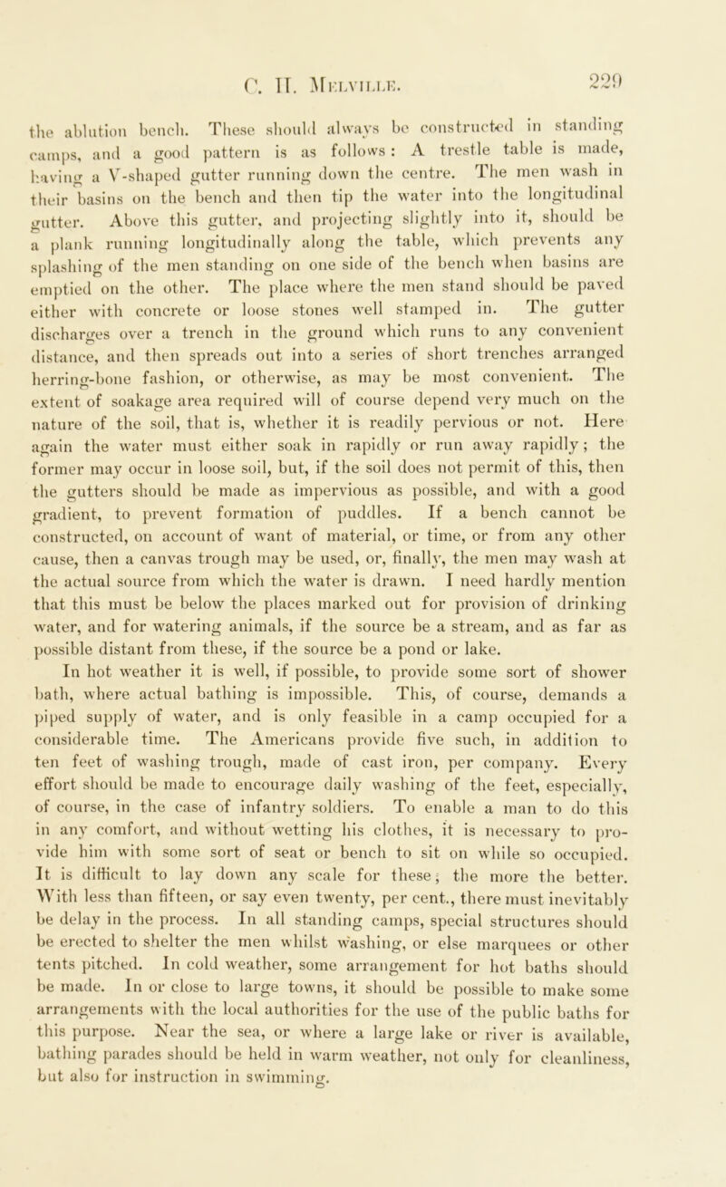 the ablation bench. These should always be constructed in standing camps, and a good pattern is as follows: A trestle table is made, having a V-shaped gutter running down the centre. The men wash in their basins on the bench and then tip the water into the longitudinal gutter. Above this gutter, and projecting slightly into it, should be a plank running longitudinally along the table, which prevents any splashing of the men standing on one side of the bench when basins are emptied on the other. The place where the men stand should be paved either with concrete or loose stones well stamped in. The gutter discharges over a trench in the ground which runs to any convenient distance, and then spreads out into a series of short trenches arranged herring-bone fashion, or otherwise, as may be most convenient. The extent of soakage area required will of course depend very much on the nature of the soil, that is, whether it is readily pervious or not. Here again the water must either soak in rapidly or run away rapidly; the former may occur in loose soil, but, if the soil does not permit of this, then the gutters should be made as impervious as possible, and with a good gradient, to prevent formation of puddles. If a bench cannot be constructed, on account of want of material, or time, or from any other cause, then a canvas trough may be used, or, finally, the men may wash at the actual source from which the water is drawn. I need hardly mention that this must be below the places marked out for provision of drinking water, and for watering animals, if the source be a stream, and as far as possible distant from these, if the source be a pond or lake. In hot weather it is well, if possible, to provide some sort of shower bath, where actual bathing is impossible. This, of course, demands a piped supply of water, and is only feasible in a camp occupied for a considerable time. The Americans provide five such, in addition to ten feet of washing trough, made of cast iron, per company. Every effort should be made to encourage daily washing of the feet, especially, of course, in the case of infantry soldiers. To enable a man to do this in any comfort, and without wetting his clothes, it is necessary to pro- vide him with some sort of seat or bench to sit on while so occupied. It is difficult to lay down any scale for these; the more the better. With less than fifteen, or say even twenty, per cent., there must inevitably be delay in the process. In all standing camps, special structures should be erected to shelter the men whilst washing, or else marquees or other tents pitched. In cold weather, some arrangement for hot baths should be made. In or close to large towns, it should be possible to make some arrangements with the local authorities for the use of the public baths for this purpose. Near the sea, or where a large lake or river is available, bathing parades should be held in warm weather, not only for cleanliness, but also for instruction in swimming;.