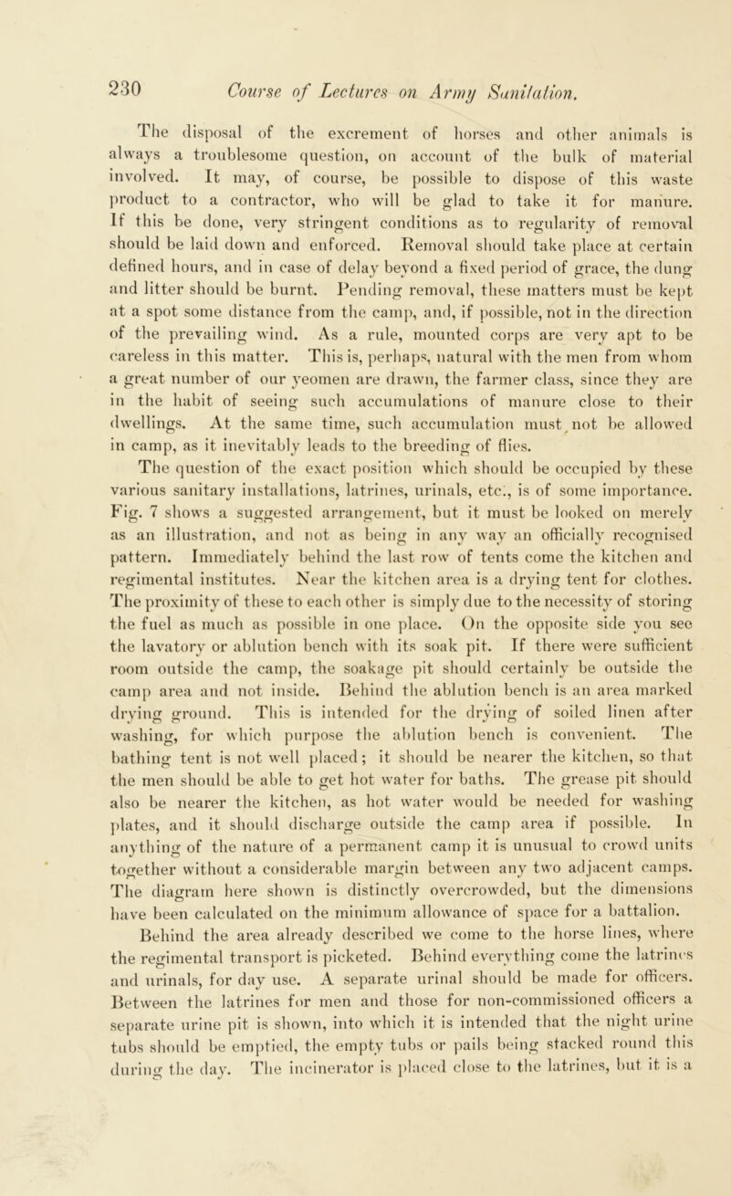 The disposal of the excrement of horses and other animals is always a troublesome question, on account of the bulk of material involved. It may, of course, be possible to dispose of this waste product to a contractor, who will be glad to take it for manure. If this be done, very stringent conditions as to regularity of removal should be laid down and enforced. Removal should take place at certain defined hours, and in case of delay beyond a fixed period of grace, the dung and litter should be burnt. Pending removal, these matters must be kept at a spot some distance from the camp, and, if possible, not in the direction of the prevailing wind. As a rule, mounted corps are very apt to be careless in this matter. This is, perhaps, natural with the men from whom a great number of our yeomen are drawn, the farmer class, since they are in the habit of seeing such accumulations of manure close to their dwellings. At the same time, such accumulation must not be allowed in camp, as it inevitably leads to the breeding of flies. The question of the exact position which should be occupied by these various sanitary installations, latrines, urinals, etc;, is of some importance. Fig. 7 shows a suggested arrangement, but it must be looked on merely as an illustration, and not as being in any wav an officiallv recognised pattern. Immediately behind the last row of tents come the kitchen and regimental institutes. Near the kitchen area is a drying tent for clothes. The proximity of these to each other is simply due to the necessity of storing the fuel as much as possible in one place. On the opposite side you see the lavatory or ablution bench with its soak pit. If there were sufficient room outside the camp, the soakage pit should certainly be outside the camp area and not inside. Behind the ablution bench is an area marked drving ground. This is intended for the drying of soiled linen after washing, for which purpose the ablution bench is convenient. The bathing tent is not well placed; it should be nearer the kitchen, so that the men should be able to get hot water for baths. The grease pit should also be nearer the kitchen, as hot water would be needed for washing plates, and it should discharge outside the camp area if possible. In anything of the nature of a permanent camp it is unusual to crowd units together without a considerable margin between any two adjacent camps. The diagram here shown is distinctly overcrowded, but the dimensions have been calculated on the minimum allowance of space for a battalion. Behind the area already described we come to the horse lines, where the regimental transport is picketed. Behind everything come the latrines and urinals, for day use. A separate urinal should be made for officers. Between the latrines for men and those for non-commissioned officers a separate urine pit is shown, into which it is intended that the night urine tubs should be emptied, the empty tubs or pails being stacked round this during the day. The incinerator is placed close to the latrines, but it is a