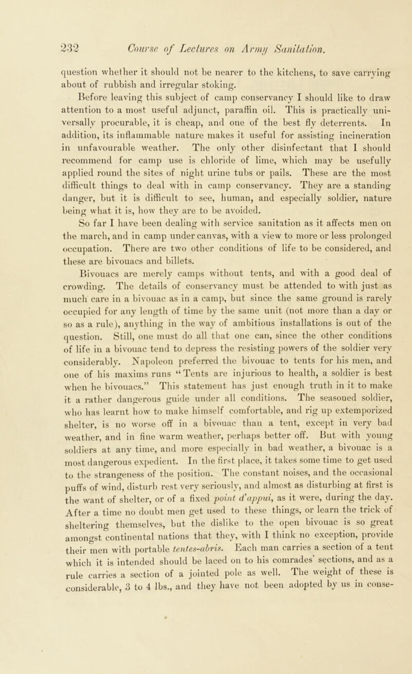 question whether it should not he nearer to the kitchens, to save carrying about of rubbish and irregular stoking. Before leaving this subject of camp conservancy I should like to draw attention to a most useful adjunct, paraffin oil. This is practically uni- versally procurable, it is cheap, and one of the best fly deterrents. In addition, its inflammable nature makes it useful for assisting incineration in unfavourable weather. The only other disinfectant that I should recommend for camp use is chloride of lime, which may be usefully applied round the sites of night urine tubs or pails. These are the most difficult things to deal with in camp conservancy. They are a standing danger, but it is difficult to see, human, and especially soldier, nature being what it is, how they are to be avoided. So far I have been dealing with service sanitation as it affects men on the march, and in camp under canvas, with a view to more or less prolonged occupation. There are two other conditions of life to be considered, and these are bivouacs and billets. Bivouacs are merely camps without tents, and with a good deal of crowding. The details of conservancy must be attended to with just as much care in a bivouac as in a camp, but since the same ground is rarely occupied for any length of time by the same unit (not more than a day or so as a rule), anything in the way of ambitious installations is out of the question. Still, one must do all that one can, since the other conditions of life in a bivouac tend to depress the resisting powers of the soldier very considerably. Napoleon preferred the bivouac to tents for his men, and one of his maxims runs “Tents are injurious to health, a soldier is best when he bivouacs.” This statement has just enough truth in it to make it a rather dangerous guide under all conditions. The seasoued soldier, who has learnt how to make himself comfortable, and rig up extemporized shelter, is no worse off in a bivouac than a tent, except in very bad weather, and in fine warm weather, perhaps better off. But with young soldiers at any time, and more especially in bad weather, a bivouac is a most dangerous expedient. In the first place, it takes some time to get used to the strangeness of the position. The constant noises, and the occasional puffs of wind, disturb rest very seriously, and almost as disturbing at first is the want of shelter, or of a fixed point d’appui, as it were, during the day. After a time no doubt men get used to these things, or learn the trick of sheltering themselves, but the dislike to the open bivouac is so great amongst continental nations that they, with I think no exception, provide their men with portable tentes-abris. Each man carries a section of a tent which it is intended should be laced on to his comrades’ sections, and as a rule carries a section of a jointed pole as well. The weight of these is considerable, 3 to 4 lbs., and they have not been adopted by us in conse-