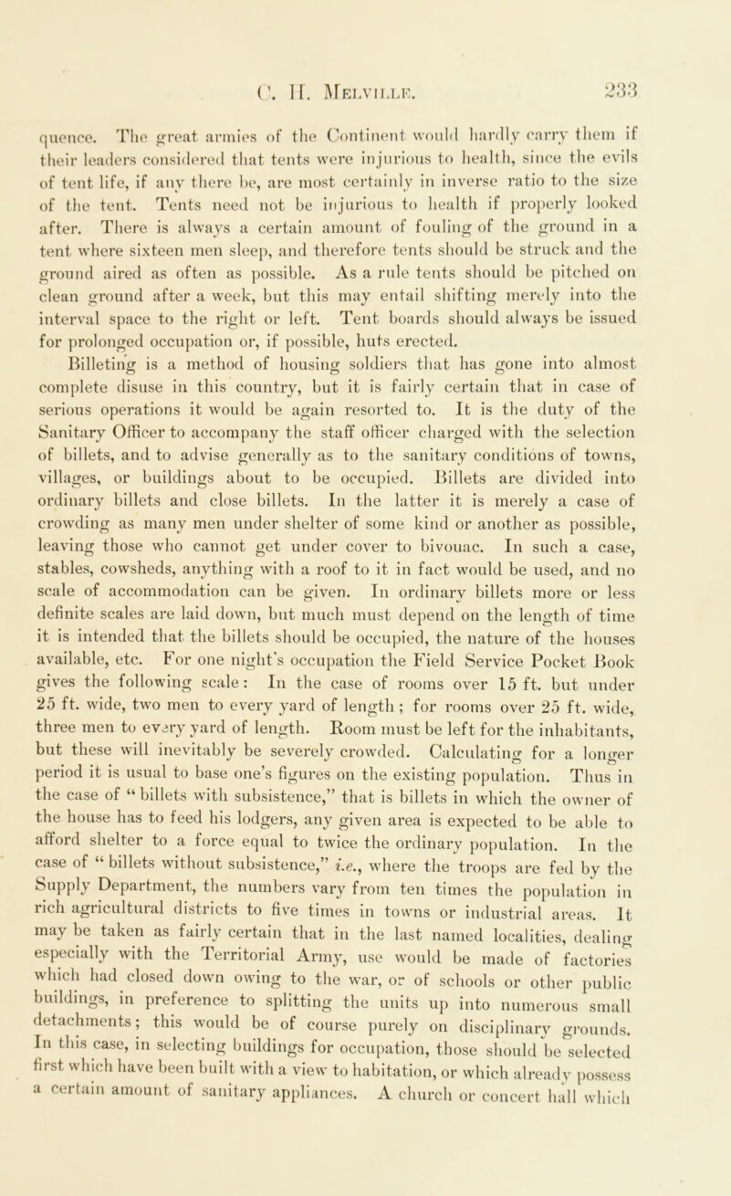 quence. The great armies of the Continent would hardly carry them if their leaders considered that tents were injurious to health, since the evils of tent life, if any there be, are most certainly in inverse ratio to the size of the tent. Tents need not be injurious to health if properly looked after. There is always a certain amount of fouling of the ground in a tent where sixteen men sleep, and therefore tents should be struck and the ground aired as often as possible. As a rule tents should be pitched on clean ground after a week, but this may entail shifting merely into the interval space to the right or left. Tent boards should always be issued for prolonged occupation or, if possible, huts erected. Billeting is a method of housing soldiers that has gone into almost complete disuse in this country, but it is fairly certain that in case of serious operations it would be again resorted to. It is the duty of the Sanitary Officer to accompany the staff officer charged with the selection of billets, and to advise generally as to the sanitary conditions of towns, villages, or buildings about to be occupied. Billets are divided into ordinary billets and close billets. In the latter it is merely a case of crowding as many men under shelter of some kind or another as possible, leaving those who cannot get under cover to bivouac. In such a case, stables, cowsheds, anything with a roof to it in fact would be used, and no scale of accommodation can be given. In ordinary billets more or less definite scales are laid down, but much must depend on the length of time it is intended that, the billets should be occupied, the nature of the houses available, etc. For one night's occupation the Field Service Pocket Book gives the following scale : In the case of rooms over 15 ft. but under 25 ft. wide, two men to every yard of length ; for rooms over 25 ft. wide, three men to every yard of length. Room must be left for the inhabitants, but these will inevitably be severely crowded. Calculating for a longer period it is usual to base one’s figures on the existing population. Thus in tli6 c<is6 of billets with subsistence^ that is billets in which the owner of eecl his lod^ei s^ any given area is expected to be able to afford shelter to a force equal to twice the ordinary population. In the case of “ billets without subsistence,” «.<?., where the troops are fed by the Supply Department, the numbers vary from ten times the population in rich agricultural districts to five times in towns or industrial areas. It may be taken as fairly certain that in the last named localities, dealing especially with the Territorial Army, use would be made of factories which had closed down owing to the war, or of schools or other public buildings, in preference to splitting the units up into numerous small detachments; this would be of course purely on disciplinary grounds. In this case, in selecting buildings for occupation, those should be selected first which have been built with a view to habitation, or which already possess a certain amount of sanitary appliances. A church or concert hall which