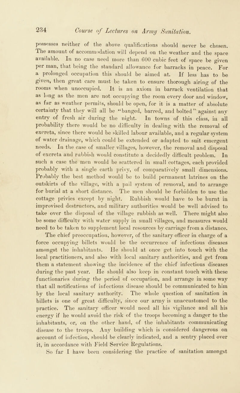 possesses neither of the above qualifications should never be chosen. 4he amount of accommodation will depend on the weather and the space available. In no case need more than 600 cubic feet of space be given per man, that being the standard allowance for barracks in peace. For a prolonged occupation this should be aimed at. If less has to be given, then great care must be taken to ensure thorough airing of the rooms when unoccupied. It is an axiom in barrack ventilation that as long as the men are not occupying the room every door and window, as far as weather permits, should be open, for it is a matter of absolute certainty that they will all be “banged, barred, and bolted” against any entry of fresh air during the night. In towns of this class, in all probability there would be no difficulty in dealing with the removal of excreta, since there would be skilled labour available, and a regular system of water drainage, which could be extended or adapted to suit emergent needs. In the case of smaller villages, however, the removal and disposal of excreta and rubbish would constitute a decidedly difficult problem. In such a case the men would be scattered in small cottages, each provided probably with a single earth privy, of comparatively small dimensions. Probably the best method would be to build permanent latrines on the outskirts of the village, with a pail system of removal, and to arrange for burial at a short distance. The men should be forbidden to use the cottage privies except by night. Rubbish would have to be burnt in improvised destructors, and military authorities would be well advised to take over the disposal of the village rubbish as well. There might also be some difficulty with water supply in small villages, and measures would need to be taken to supplement local resources bv carriage from a distance. The chief preoccupation, however, of the sanitary officer in charge of a force occupying billets would be the occurrence of infectious diseases amongst the inhabitants. lie should at once get into touch with the local practitioners, and also with local sanitary authorities, and get from them a statement showing the incidence of the chief infectious diseases during the past year. He should also keep in constant touch with these functionaries during the period of occupation, and arrange in some way that all notifications of infectious disease should be communicated to him by the local sanitary authority. The whole question of sanitation in billets is one of great difficulty, since our army is unaccustomed to the practice. The sanitary officer would need all his vigilance and all his energy if he would avoid the risk of the troops becoming a danger to the inhabitants, or, on the other hand, of the inhabitants communicating disease to the troops. Any building which is considered dangerous on account of infection, should be clearly indicated, and a sentry placed over it, in accordance with Field Service Regulations. So far I have been considering the practice of sanitation amongst