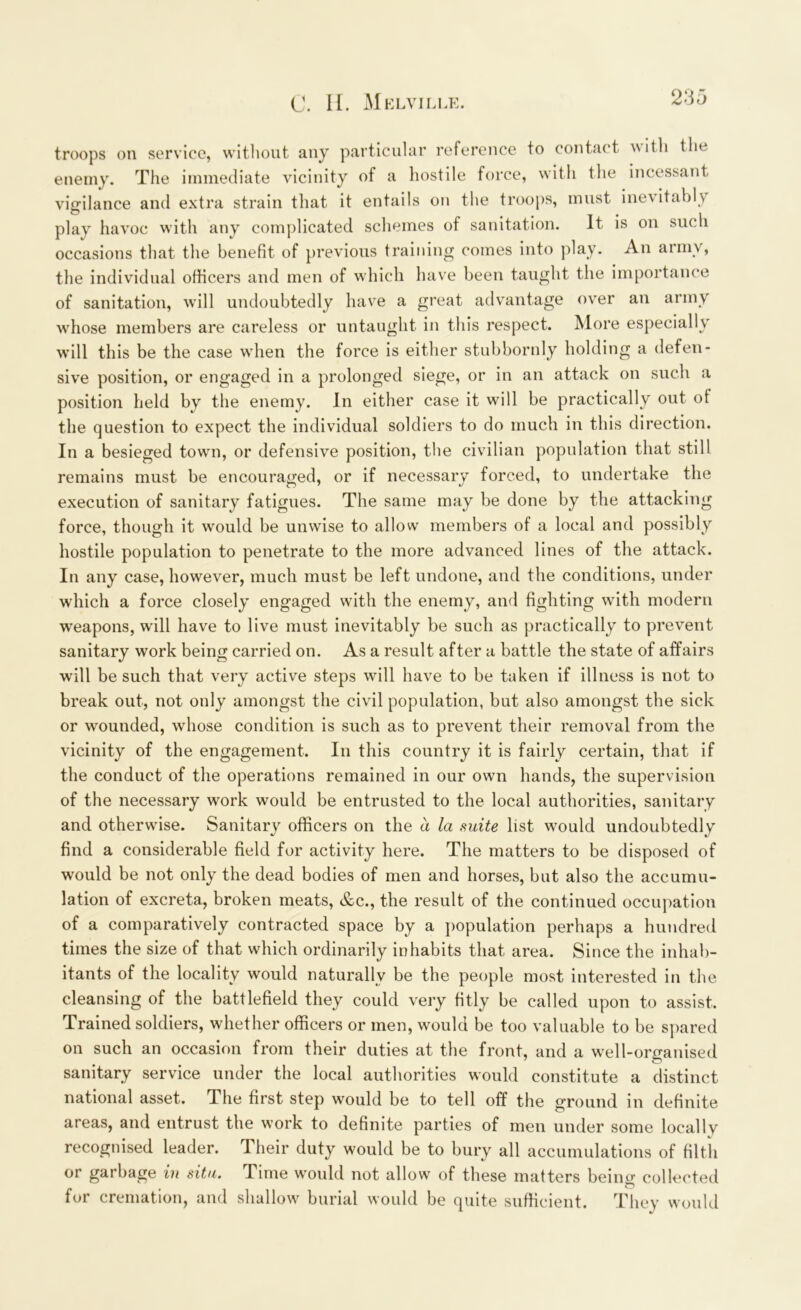 troops on service, without any particular reference to contact with the enemy. The immediate vicinity of a hostile force, with the incessant vigilance and extra strain that it entails on the troops, must inevitably play havoc with any complicated schemes of sanitation. It is on such occasions that the benefit of previous training comes into play. An army, the individual officers and men of which have been taught the importance of sanitation, will undoubtedly have a great advantage over an army whose members are careless or untaught in this respect. More especially will this be the case when the force is either stubbornly holding a defen- sive position, or engaged in a prolonged siege, or in an attack on such a position held by the enemy. In either case it will be practically out ot the question to expect the individual soldiers to do much in this direction. In a besieged town, or defensive position, the civilian population that still remains must be encouraged, or if necessary forced, to undertake the execution of sanitary fatigues. The same may be done by the attacking force, though it would be unwise to allow members of a local and possibly hostile population to penetrate to the more advanced lines of the attack. In any case, however, much must be left undone, and the conditions, under which a force closely engaged with the enemy, and fighting with modern weapons, will have to live must inevitably be such as practically to prevent sanitary work being carried on. As a result after a battle the state of affairs will be such that very active steps will have to be taken if illness is not to break out, not only amongst the civil population, but also amongst the sick or wounded, whose condition is such as to prevent their removal from the vicinity of the engagement. In this country it is fairly certain, that if the conduct of the operations remained in our own hands, the supervision of the necessary work would be entrusted to the local authorities, sanitary and otherwise. Sanitary officers on the a la mite list would undoubtedly find a considerable field for activity here. The matters to be disposed of would be not only the dead bodies of men and horses, but also the accumu- lation of excreta, broken meats, &c., the result of the continued occupation of a comparatively contracted space by a population perhaps a hundred times the size of that which ordinarily inhabits that area. Since the inhab- itants of the locality would naturally be the people most interested in the cleansing of the battlefield they could very fitly be called upon to assist. Trained soldiers, whether officers or men, would be too valuable to be spared on such an occasion from their duties at the front, and a well-organised sanitary service under the local authorities would constitute a distinct national asset. The first step would be to tell off the ground in definite areas, and entrust the work to definite parties of men under some locally recognised leader. Their duty would be to bury all accumulations of filth or garbage in situ. Time would not allow of these matters beimr collected for cremation, and shallow burial would be quite sufficient. They would