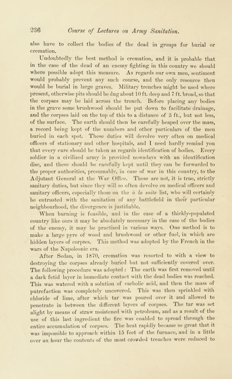 also have to collect the bodies of the dead in groups for burial or cremation. Undoubtedly the best method is cremation, and it is probable that in the case of the dead of an enemy fighting in this country we should where possible adopt this measure. As regards our own men, sentiment would probably prevent any such course, and the only resource then would be burial in large graves. Military trenches might be used where present, otherwise pits should be dug about 10 ft. deep and 7 ft. broad, so that the corpses may be laid across the trench. Before placing any bodies in the grave some brushwood should be put down to facilitate drainage, and the corpses laid on the top of this to a distance of 3 ft., but not less, of the surface. The earth should then be carefully heaped over the mass, a record being kept of the numbers and other particulars of the men buried in each spot. These duties will devolve very often on medical officers of stationary and other hospitals, and I need hardly remind you that every care should be taken as regards identification of bodies. Every soldier in a civilized army is provided nowadays with an identification disc, and these should be carefully kept until they can be forwarded to the proper authorities, presumably, in case of war in this country, to the Adjutant General at the War Office. These are not, it is true, strictly sanitary duties, but since they will so often devolve on medical officers and sanitary officers, especially those on the a la suite list, who will certainly be entrusted with the sanitation of any battlefield in their particular neighbourhood, the divergence is justifiable. When burning is feasible, and in the case of a thickly-populated country like ours it may be absolutely necessary in the case of the bodies of the enemy, it may be practised in various wavs. One method is to make a large pyre of wood and brushwood or other fuel, in which are hidden layers of corpses. This method was adopted by the French in the wars of the Napoleonic era. After Sedan, in 1870, cremation was resorted to with a view to destroying the corpses already buried but not sufficiently covered over. The following procedure was adopted : The earth was first removed until a dark fetid layer in immediate contact with the dead bodies was reached. This was watered with a solution of carbolic acid, and then the mass of putrefaction was completely uncovered. This was then sprinkled with chloride of lime, after which tar was poured over it and allowed to penetrate in between the different layers of corpses. The tar was set alight by means of straw moistened with petroleum, and as a result of the use of this last ingredient the fire was enabled to spread through the entire accumulation of corpses. The heat rapidly became so great that it was impossible to approach within 15 feet of the furnace, and in a little over an hour the contents of the most crowded trenches were reduced to