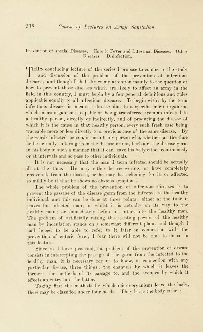 Prevention of special Diseases. Enteric FeYer and Intestinal Diseases. Other Diseases. Disinfection. This concluding lecture of the series I propose to confine to the study and discussion of the problem of the prevention of infectious diseases; and though I shall direct my attention mainly to the question of how to prevent those diseases which are likely to affect an army in the field in this country, I must begin by a few general definitions and rules applicable equally to all infectious diseases. To begin with : by the term infectious disease is meant a disease due to a specific micro-organism, which micro-organism is capable of being transferred from an infected to a healthy person, directly or indirectly, and of producing the disease of which it is the cause in that healthy person, every such fresh case being traceable more or less directly to a previous case of the same disease. By the words infected person, is meant any person who, whether at the time lie be actually suffering from the disease or not, harbours the disease germ in his body in such a manner that it can leave his body either continuously or at intervals and so pass to other individuals. It is not necessary that the man I term infected should be actually ill at the time. He may either be recovering, or have completely recovered, from the disease, or he may be sickening for it, or affected so mildly by it that he shows no obvious symptoms. The whole problem of the prevention of infectious diseases is to prevent the passage of the disease germ from the infected to the healthy individual, and this can be done at three points : either at the time it leaves the infected man; or whilst it is actually on its way to the healthv man: or immediately before it enters into the healthy man. The problem of artificially raising the resisting powers of the healthy man by inoculation stands on a somewhat different plane, and though I had hoped to be able to refer to it later in connection with the prevention of enteric fever, I fear there will not be time to do so in this lecture. Since, as I have just said, the problem of the prevention of disease consists in intercepting the passage of the germ from the infected to the healthv man, it is necessary for us to know, in connection with any particular disease, three things: the channels by which it leaves the former; the methods of its passage to, and the avenues by which it effects an entry into the latter. Taking first the methods by which micro-organisms leave the body, these mav be classified under four heads. They leave the body either: v