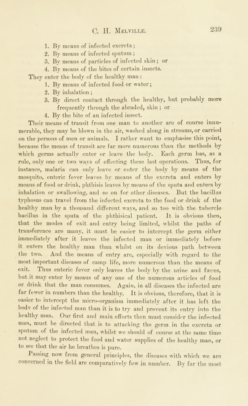 1. By means of infected excreta; 2. By means of infected sputum ; 3. By means of particles of infected skin ; or 4. By means of the bites of certain insects. They enter the body of the healthy man : 1. By means of infected food or water; 2. By inhalation ; 3. By direct contact through the healthy, but probably more frequently through the abraded, skin ; or 4. By the bite of an infected insect. Their means of transit from one man to another are of course innu- merable, they may be blown in the air, washed along in streams, or carried on the persons of men or animals. I rather want to emphasise this point, because the means of transit are far more numerous than the methods by which germs actually enter or leave the body. Each germ has, as a rule, only one or two ways of effecting these last operations. Thus, for instance, malaria can only leave or enter the body by means of the mosquito, enteric fever leaves by means of the excreta and enters by means of food or drink, phthisis leaves by means of the sputa and enters by inhalation or swallowing:, and so on for other diseases. But the bacillus typhosus can travel from the infected excreta to the food or drink of the healthy man by a thousand different ways, and so too with the tubercle bacillus in the sputa of the phthisical patient. It is obvious then, that the modes of exit and entry being limited, whilst the paths of transference are many, it must be easier to intercept the germ either immediately after it leaves the infected man or immediately before it enters the healthy man than whilst on its devious path between the two. And the means of entry are, especially with regard to the most important diseases of camp life, more numerous than the means of exit. Thus enteric fever only leaves the body by the urine and faeces, but it may enter by means of any one of the numerous articles of food or drink that the man consumes. Again, in all diseases the infected are far fewer in numbers than the healthy. It is obvious, therefore, that it is easier to intercept the micro-organism immediately after it has left the bodv of the infected man than it is to try and prevent its entry into the healthy man. Our first and main efforts then must consider the infected man, must be directed that is to attacking the germ in the excreta or sputum of the infected man, whilst we should of course at the same time not neglect to protect the food and water supplies of the healthy man, or to see that the air he breathes is pure. I assing now from general principles, the diseases with which we are concerned in the field are comparatively few in number. By far the most