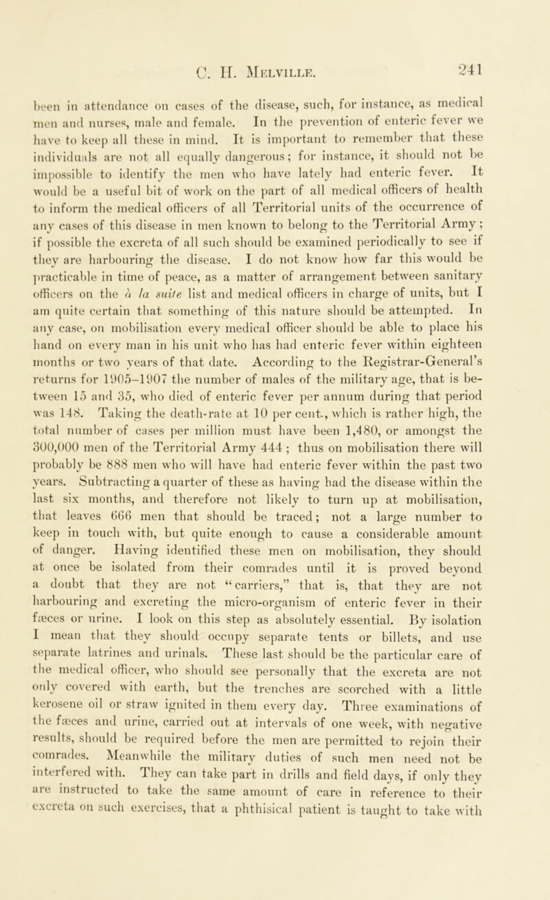 been in attendance on cases of the disease, such, for instance, as medical men and nurses, male and female. In the prevention of enteric fever we have to keep all these in mind. It is important to remember that these individuals are not all equally dangerous; for instance, it should not be impossible to identify the men who have lately had enteric fever. It would be a useful bit of work on the part of all medical officers of health to inform the medical officers of all Territorial units of the occurrence of any cases of this disease in men known to belong to the Territorial Army ; if possible the excreta of all such should be examined periodically to see if they are harbouring the disease. I do not know how far this would be practicable in time of peace, as a matter of arrangement between sanitary officers on the a la sidle list and medical officers in charge of units, but I am quite certain that something of this nature should be attempted. In any case, on mobilisation every medical officer should be able to place his hand on every man in his unit who has had enteric fever within eighteen months or two years of that date. According to the Registrar-General’s returns for 1905-11)07 the number of males of the military age, that is be- tween 15 and 35, who died of enteric fever per annum during that period was 148. Taking the death-rate at 10 per cent., which is rather high, the total number of cases per million must have been 1,480, or amongst the 300,000 men of the Territorial Army 444 ; thus on mobilisation there will probably be 888 men who will have had enteric fever within the past two years. Subtracting a quarter of these as having had the disease within the last six months, and therefore not likely to turn up at mobilisation, that leaves 666 men that should be traced; not a large number to keep in touch with, but quite enough to cause a considerable amount of danger. Having identified these men on mobilisation, they should at once be isolated from their comrades until it is proved beyond a doubt that they are not “carriers,” that is, that they are not harbouring and excreting the micro-organism of enteric fever in their freces or urine. I look on this step as absolutely essential. By isolation I mean that they should occupy separate tents or billets, and use separate latrines and urinals. These last should be the particular care of the medical officer, who should see personally that the excreta are not ordy covered with earth, but the trenches are scorched with a little kerosene oil or straw ignited in them every day. Three examinations of the fasces and urine, carried out at intervals of one week, with negative results, should be required before the men are permitted to rejoin their comrades. Meanwhile the military duties of such men need not be interfered with. They can take part in drills and field days, if only they are instructed to take the same amount of care in reference to their excreta on such exercises, that a phthisical patient is taught to take with