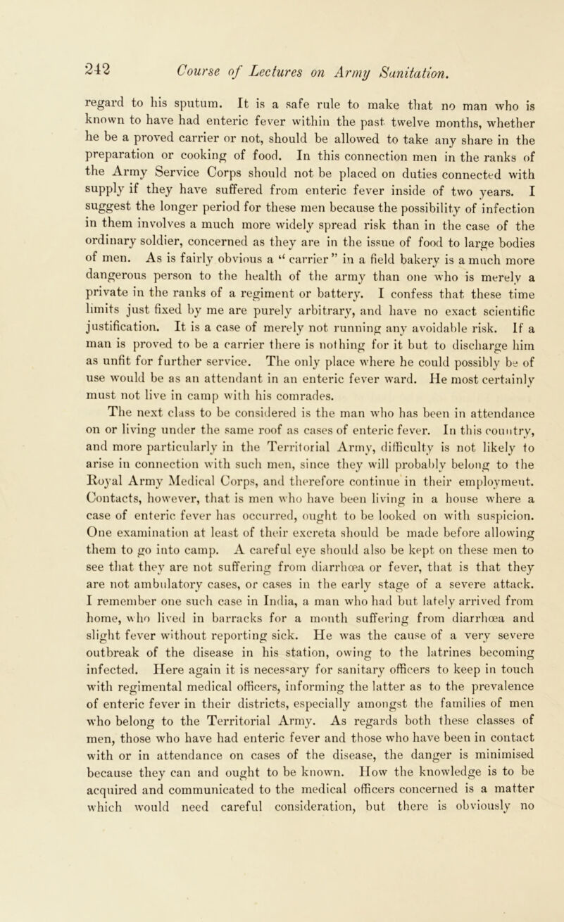 regard to his sputum. It is a safe rule to make that no man who is known to have had enteric fever within the past twelve months, whether he be a proved carrier or not, should be allowed to take any share in the preparation or cooking of food. In this connection men in the ranks of the Army Service Corps should not be placed on duties connected with supply if they have suffered from enteric fever inside of two years. I suggest the longer period for these men because the possibility of infection in them involves a much more widely spread risk than in the case of the ordinary soldier, concerned as they are in the issue of food to large bodies of men. As is fairly obvious a “ carrier” in a field bakery is a much more dangerous person to the health of the army than one who is merely a private in the ranks of a regiment or battery. I confess that these time limits just fixed by me are purely arbitrary, and have no exact scientific justification. It is a case of merely not running any avoidable risk. If a man is proved to be a carrier there is nothing for it but to discharge him as unfit for further service. The only place where he could possibly be of use would be as an attendant in an enteric fever ward. He most certainly must not live in camp with his comrades. The next class to be considered is the man who has been in attendance on or living under the same roof as cases of enteric fever. In this country, and more particularly in the Territorial Army, difficulty is not likely to arise in connection with such men, since they will probably belong to the Iloyal Army Medical Corps, and therefore continue in their employment. Contacts, however, that is men who have been living in a house where a case of enteric fever has occurred, ought to be looked on with suspicion. One examination at least of their excreta should be made before allowing them to go into camp. A careful eye should also be kept on these men to see that they are not suffering from diarrhoea or fever, that is that they are not ambulatory cases, or cases in the early stage of a severe attack. I remember one such case in India, a man who had but lately arrived from home, who lived in barracks for a month suffering from diarrhoea and slight fever without reporting sick. He was the cause of a very severe outbreak of the disease in his station, owing to the latrines becoming infected. Here again it is necessary for sanitary officers to keep in touch with regimental medical officers, informing the latter as to the prevalence of enteric fever in their districts, especially amongst the families of men who belong to the Territorial Army. As regards both these classes of men, those who have had enteric fever and those who have been in contact with or in attendance on cases of the disease, the danger is minimised because they can and ought to be known. How the knowledge is to be acquired and communicated to the medical officers concerned is a matter which would need careful consideration, but there is obviously no