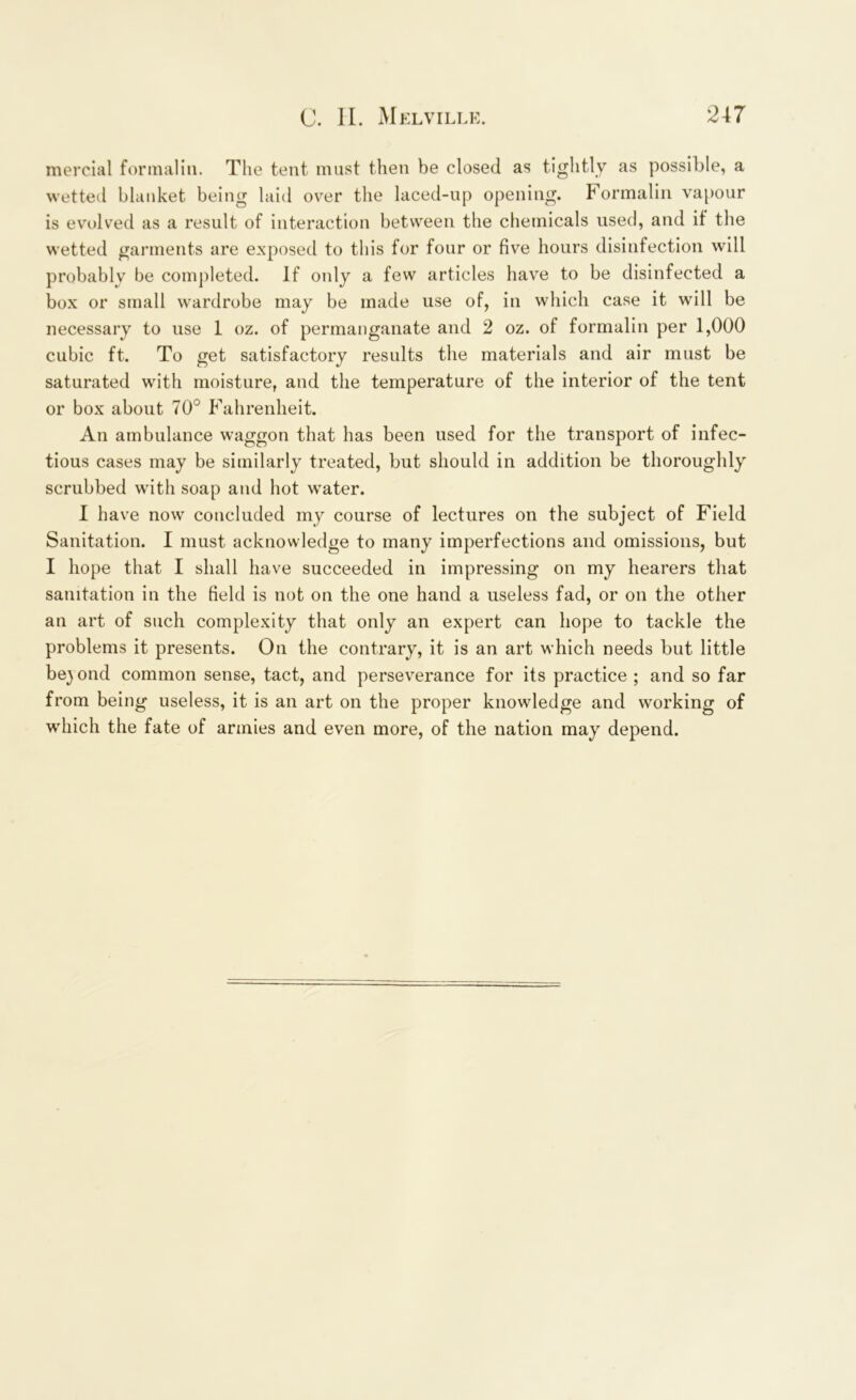 mercial formalin. The tent must then be closed as tightly as possible, a wetted blanket being laid over the laced-up opening. Formalin vapour is evolved as a result of interaction between the chemicals used, and if the wetted garments are exposed to this for four or five hours disinfection will probably be completed. If only a few articles have to be disinfected a box or small wardrobe may be made use of, in which case it will be necessary to use I oz. of permanganate and 2 oz. of formalin per 1,000 cubic ft. To get satisfactory results the materials and air must be saturated with moisture, and the temperature of the interior of the tent or box about 70° Fahrenheit. An ambulance waggon that has been used for the transport of infec- tious cases may be similarly treated, but should in addition be thoroughly scrubbed with soap and hot water. I have now concluded my course of lectures on the subject of Field Sanitation. I must acknowledge to many imperfections and omissions, but I hope that I shall have succeeded in impressing on my hearers that sanitation in the field is not on the one hand a useless fad, or on the other an art of such complexity that only an expert can hope to tackle the problems it presents. On the contrary, it is an art which needs but little beyond common sense, tact, and perseverance for its practice ; and so far from being useless, it is an art on the proper knowledge and working of which the fate of armies and even more, of the nation may depend.