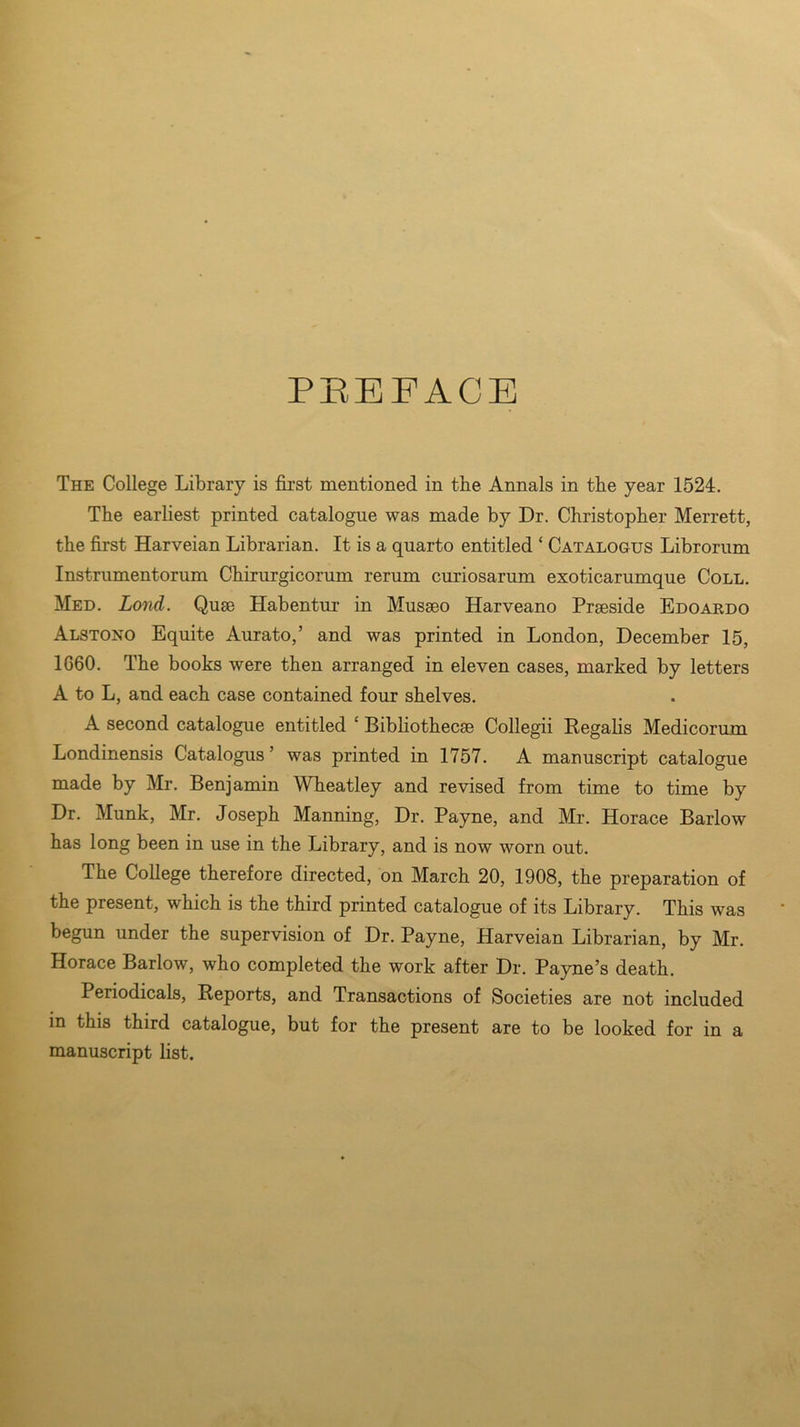 PREFACE The College Library is first mentioned in the Annals in the year 1524. The earliest printed catalogue was made by Dr. Christopher Merrett, the first Harveian Librarian. It is a quarto entitled ‘ Catalogus Librorum Instrumentorum Chirurgicorum rerum curiosarum exoticarumque Coll. Med. Lond. Quse Habentur in Musseo Harveano Prseside Edoardo Alstono Equite Aurato,’ and was printed in London, December 15, 1060. The books were then arranged in eleven cases, marked by letters A to L, and each case contained four shelves. A second catalogue entitled c Bibliothecae Collegii Regalis Medicorum Londinensis Catalogus ’ was printed in 1757. A manuscript catalogue made by Mr. Benjamin Wheatley and revised from time to time by Dr. Munk, Mr. Joseph Manning, Dr. Payne, and Mr. Horace Barlow has long been in use in the Library, and is now worn out. The College therefore directed, on March 20, 1908, the preparation of the present, which is the third printed catalogue of its Library. This was begun under the supervision of Dr. Payne, Harveian Librarian, by Mr. Horace Barlow, who completed the work after Dr. Payne’s death. Periodicals, Reports, and Transactions of Societies are not included in this third catalogue, but for the present are to be looked for in a manuscript list.