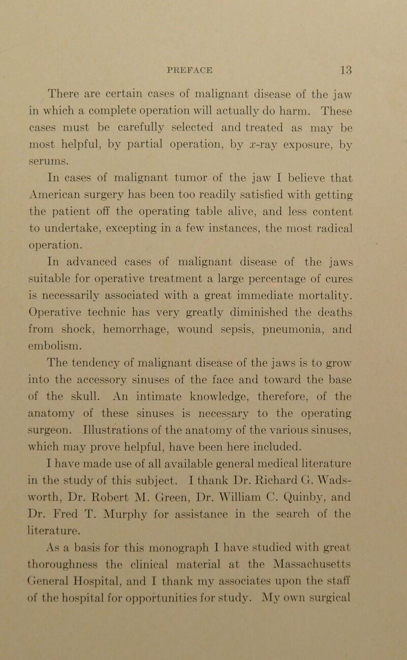 There are certain cases of malignant disease of the jaw in which a complete operation will actually do harm. These cases must be carefully selected and treated as may be most helpful, by partial operation, by x-ray exposure, by serums. In cases of malignant tumor of the jaw I believe that American surgery has been too readily satisfied with getting the patient off the operating table alive, and less content to undertake, excepting in a few instances, the most radical operation. In advanced cases of malignant disease of the jaws suitable for operative treatment a large percentage of cures is necessarily associated with a great immediate mortality. Operative technic has very greatly diminished the deaths from shock, hemorrhage, wound sepsis, pneumonia, and embolism. The tendency of malignant disease of the jaws is to grow into the accessory sinuses of the face and toward the base of the skull. An intimate knowledge, therefore, of the anatomy of these sinuses is necessary to the operating- surgeon. Illustrations of the anatomy of the various sinuses, which may prove helpful, have been here included. I have made use of all available general medical literature in the study of this subject. I thank Dr. Richard G. Wads- worth, Dr. Robert M. Green, Dr. William C. Quinby, and Dr. Fred T. Murphy for assistance in the search of the literature. As a basis for this monograph I have studied with great thoroughness the clinical material at the Massachusetts General Hospital, and I thank my associates upon the staff of the hospital for opportunities for study. My own surgical