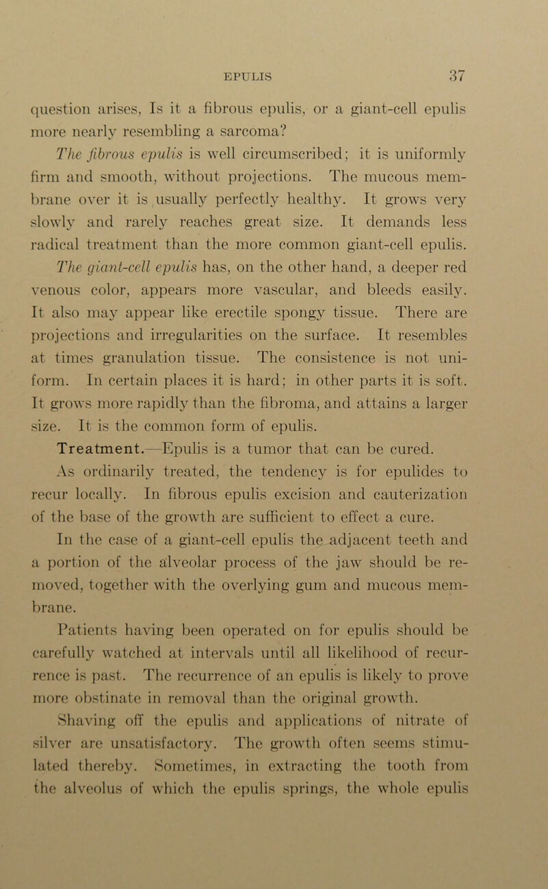 question arises, Is it a fibrous epulis, or a giant-cell epulis more nearly resembling a sarcoma? The fibrous epulis is well circumscribed; it is uniformly firm and smooth, without projections. The mucous mem- brane over it is usually perfectly healthy. It grows very slowly and rarely reaches great size. It demands less radical treatment than the more common giant-cell epulis. The giant-cell epulis has, on the other hand, a deeper red venous color, appears more vascular, and bleeds easily. It also may appear like erectile spongy tissue. There are projections and irregularities on the surface. It resembles at times granulation tissue. The consistence is not uni- form. In certain places it is hard; in other parts it is soft. It grows more rapidly than the fibroma, and attains a larger size. It is the common form of epulis. Treatment.—Epulis is a tumor that can be cured. As ordinarily treated, the tendency is for epulides to recur locally. In fibrous epulis excision and cauterization of the base of the growth are sufficient to effect a cure. In the case of a giant-cell epulis the adjacent teeth and a portion of the alveolar process of the jaw should be re- moved, together with the overlying gum and mucous mem- brane. Patients having been operated on for epulis should be carefully watched at intervals until all likelihood of recur- rence is past. The recurrence of an epulis is likely to prove more obstinate in removal than the original growth. Shaving off the epulis and applications of nitrate of silver are unsatisfactory. The growth often seems stimu- lated thereby. Sometimes, in extracting the tooth from the alveolus of which the epulis springs, the whole epulis