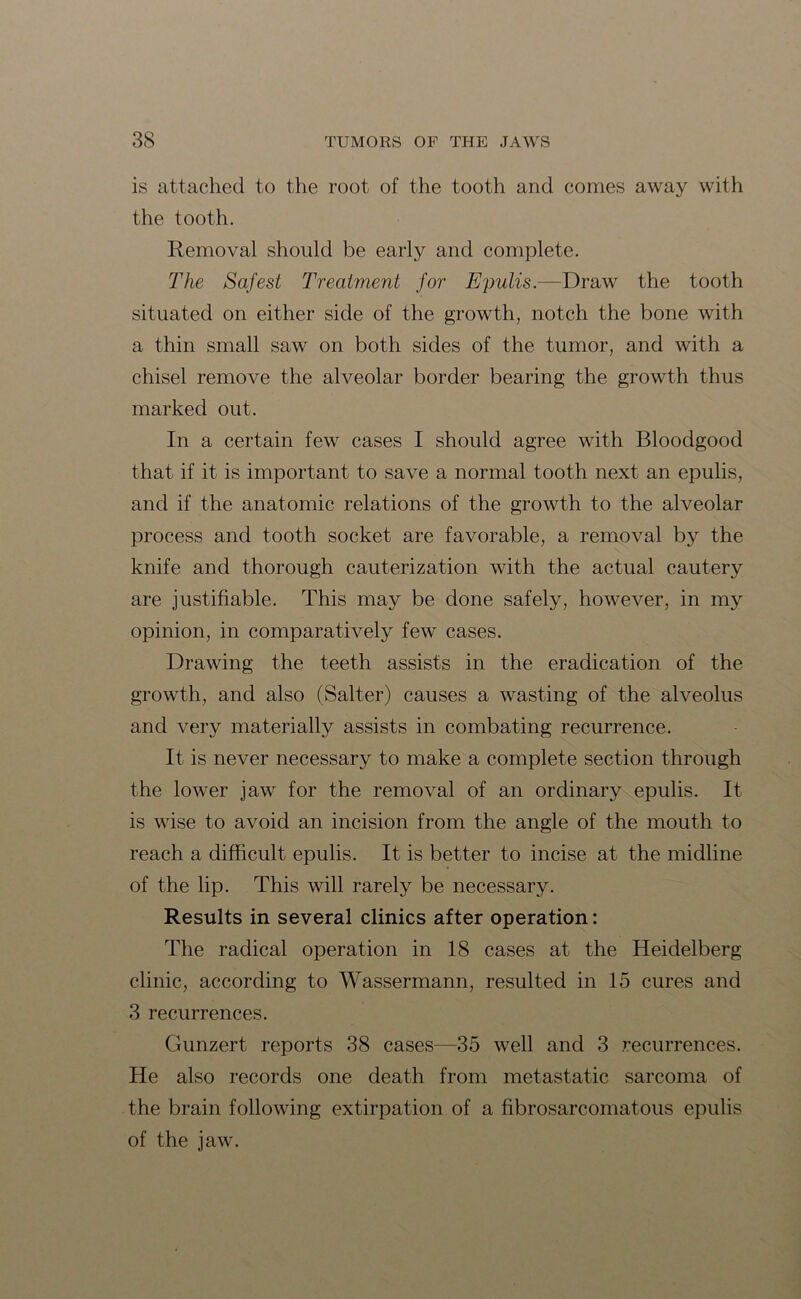 is attached to the root of the tooth and comes away with the tooth. Removal should be early and complete. The Safest Treatment for Epulis.—Draw the tooth situated on either side of the growth, notch the bone with a thin small saw on both sides of the tumor, and with a chisel remove the alveolar border bearing the growth thus marked out. In a certain few cases I should agree with Bloodgood that if it is important to save a normal tooth next an epulis, and if the anatomic relations of the growth to the alveolar process and tooth socket are favorable, a removal by the knife and thorough cauterization with the actual cautery are justifiable. This may be done safely, however, in my opinion, in comparatively few cases. Drawing the teeth assists in the eradication of the growth, and also (Salter) causes a wasting of the alveolus and very materially assists in combating recurrence. It is never necessary to make a complete section through the lower jaw for the removal of an ordinary epulis. It is wise to avoid an incision from the angle of the mouth to reach a difficult epulis. It is better to incise at the midline of the lip. This will rarely be necessary. Results in several clinics after operation: The radical operation in 18 cases at the Heidelberg clinic, according to Wassermann, resulted in 15 cures and 3 recurrences. Gunzert reports 38 cases—35 well and 3 recurrences. He also records one death from metastatic sarcoma of the brain following extirpation of a fibrosarcomatous epulis of the jaw.